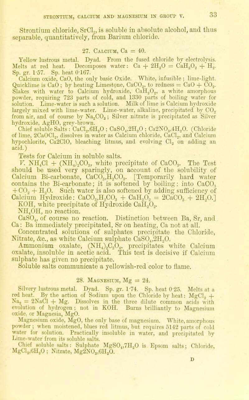 Strontium chloride, SrCL, is soluble in absolute alcohol, and thus separable, quantitatively, from Barium chloride. 27. Calcium, Ca = 40. Yellow lustrous metal. Dyad. From the fused chloride hy electrolysis. Melts at red heat. Decomposes water: Ca + 2H.,0 = CaH„0„ + H„. Sp. gr. 1-57. Sp. heat 0-167. Calcium oxide, CaO, the only basic Oxide. White, infusible ; lime-light. Quicklime is CaO ; by heating Limestone, CaC03, to redness = CaO + CO,. Slakes with water to Calcium hydroxide, CaH202, a white amorphous powder, requiring 723 parts of cold, and 1330 parts of boiling water for solution. Lime-water is such a solution. Milk of lime is Calcium hydroxide largely mixed with lime-water. Lime-water, alkaline, precipitated by C02 from air, and of course by Na2C03; Silver nitrate is precipitated as Silver hydroxide, AgHO, grey-brown. Chief soluble Salts : CaCl2,6H20 ; CaSO„2H20 ; Ca2N03,4H20. (Chloride of lime, 2CaOCl2, dissolves in water as Calcium chloride, CaCl2, and Calcium hypochlorite, Ca2C10, bleaching litmus, and evolving Cl2 on adding an acid.) Tests for Calcium in soluble salts. V. NH4C1 + (NH4)2C03, white precipitate of CaC03. The Test should be used very sparingly, on account of the solubility of Calcium Bi-carbonate, CaC03,H2C03. [Temporarily hard water contains the Bi-carbonate; it is softened by boiling: into CaCO;i + C02 + H,0. Such water is also softened by adding sufficiency of Calcium Hydroxide: CaC03,H2C03 + CaH202 = 2CaC03 + 2H20.] KOH, white precipitate of Hydroxide CaH202. NH4OH, no reaction. CaS04, of course no reaction. Distinction between Ba, Sr, and Ca: Ba immediately precipitated, Sr on heating, Ca not at all. Concentrated solutions of sulphates precipitate the Chloride, Nitrate, &c, as white Calcium sulphate CaS04,2H20. Ammonium oxalate, (NH4)2C20.„ precipitates white Calcium oxalate, insoluble in acetic acid. This test is decisive if Calcium sulphate has given no precipitate. Soluble salts communicate a yellowish-red color to flame. 28. Magnesium, Mg = 24. Silvery lustrous metal. Dyad. Sp. gr. 1-74. Sp. heat 0 25. Melts at a red heat. By the action of Sodium upon the Chloride by heat: MgCl„ + Na2 = 2NaCl + Mg. Dissolves in the three dilute common acids with evolution of hydrogen; not in KOH. Burns brilliantly to Magnesium oxide, or Magnesia, MgO. Magnesium oxide, MgO, the only base of magnesium. White, amorphous powder; when moistened, blues red litmus, but requires 5142 parts of cold water for solution. Practically insoluble in water, and precipitated by Lime-water from its soluble salts. Chief soluble salts: Sulphate MgSO.„7H20 is Epsom salts; Chloride, MgCl3,GH20 ; Nitrato, Mg2NO„GH20. D