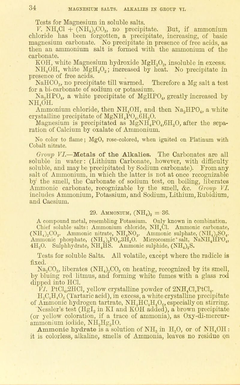 MAGNESIUM SALTS. ALKALIES IN GH0UP VI. Tests for Magnesium in soluble salts. V. NH4C1 + (NH4)2C03, no precipitate. But, if ammonium chloride has been forgotten, a precipitate, increasing, of basic magnesium carbonate. No precipitate in presence of free acids, as then an ammonium salt is formed with the ammonium of the carbonate. KOH, white Magnesium hydroxide MgH202, insoluble in excess. NH4OH, white MgH202; increased by heat. No precipitate in presence of free acids. NaHC03, no precipitate till warmed. Therefore a Mg salt a test for a bi-carbonate of sodium or potassium. Na2HP04, a white precipitate of MgHP04, greatly increased by NH4OH. Ammonium chloride, then NH4OH, and then Na2HP04, a white crystalline precipitate of MgNH4P04,6H20. Magnesium is precipitated as MgNH4P04,6H20, after the sepa- ration of Calcium by oxalate of Ammonium. No color to flame; MgO, rose-colored, when ignited on Platinum with Cobalt nitrate. Group VI.—Metals of the Alkalies. The Carbonates are all soluble in water: (Lithium Carbonate, however, with difficulty soluble, and may be precipitated by Sodium carbonate). From any salt of Ammonium, in which the latter is not at once recognizable by the smell, the Carbonate of sodium test, on boiling, liberates Amnionic carbonate, recognizable by the smell, &c. Group VI. includes Ammonium, Potassium, and Sodium, Lithium, Rubidium, and Caesium. 29. Ammonium, (NH4)2 = 36. A compound metal, resembling Potassium. Only known in combination. Chief soluble salts: Ammonium chloride, NH4C1. Amnionic carbonate, (NH^)„C03. Amnionic nitrate, NH4N03. Ammonic sulphate, (NH4)2S04. Amnionic phosphate, (NH4)3P04,3H20. Microcosmic salt. NaNH4HP04, 4H20. Sulphhydrate, NH4HS. Ammonic sulphide, (NH4)„S. Tests for soluble Salts. All volatile, except where the radicle is fixed. Na2COs, liberates (NH4)2C03 on heating, recognized by its smell, by bluing red litmus, and forming white fumes with a glass rod dipped into HC1. VI. PtCl4,2HCl, yellow crystalline powder of 2NH4Cl,PtCl4. H2C4H40G (Tartaric acid), in excess, a white crystalline precipitate of Ammonic hydrogen tartrate, NH4HC4H406, especially on stirring. Nessler's test (Hgl2 in KI and KOH added), a brown precipitate (or yellow coloration, if a trace of ammonia), as Oxy-di-mercur- ammonium iodide, NH2Hg2IO. Ammonic hydrate is a solution of NH3 in H20, or of NH4OH : it is colorless, alkaline, smells of Ammonia, leaves no residue qii
