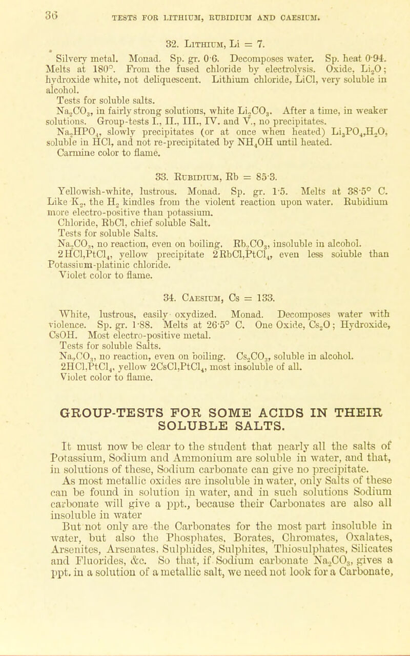 TESTS FOR LITHIUM, KUBIDIUM AND CAES1CM. 32. Lithium, Li = 7. Silvery metal. Monad. Sp. gr. 06. Decomposes water. Sp. heat 0'94. Melts at 180°. From the fused chloride by electrolysis. Oxide, Li20; hydroxide white, not deliquescent. Lithium chloride, LiCl, very soluble in alcohol. Tests for soluble salts. Na.,C03, in fairly strong solutions, white Li„C03. After a time, in weaker solutions. Group-tests I., II., III., IV. and V., no precipitates. Na„HP04, slowly precipitates (or at once when heated) Li3P04,H„0, soluble in HC1, and not re-precipitated by NH4OH until heated. Carmine color to flame. 33. Rubidium, Rb = 85 3. Yellowish-white, lustrous. Monad. Sp. gr. 1*5. Melts at 38-5° C. Like K„, the H2 kindles from the violent reaction upon water. Rubidium more electro-positive than potassium. Cbloride, RbCl, chief soluble Salt. Tests for soluble Salts. Na2C03, no reaction, even on boiling. Rb.,C03, insoluble in alcohol. 2HCl,PtCl4, yellow precipitate 2RbCl,PtCl4, even less soluble than Potassium-platinic chloride. Violet color to flame. 34. Caesium, Cs = 133. White, lustrous, easily oxydized. Monad. Decomposes water with violence. Sp. gr. 1 -88. Melts at 26'5° C. One Oxide, Cs20; Hydroxide, CsOH. Most electro-positive metal. Tests for soluble Salts. Na,003, no reaction, even on boiling. CsnCO.,, soluble in alcohol. 2HCl.PtCl4, yellow 2CsCl.PtCl4! most insoluble of aU. Violet color to flame. GROUP-TESTS FOR SOME ACIDS IN THEIR SOLUBLE SALTS. It must now be clear to the student that nearly all the salts of Potassium, Sodium and Ammonium are soluble in water, and that, in solutions of these, Sodium carbonate can give no precipitate. As most metallic oxides are insoluble in water, only Salts of these can be found in solution in water, and in such solutions Sodium carbonate will give a ppt., because their Carbonates are also all insoluble in water But not only are the Carbonates for the most part insoluble in water, but also the Phosphates, Borates, Chromatcs, Oxalates, Arsenites, Arsenates. Sulphides, Sulphites, Thiosulphates, Silicates and Fluorides, &c. So that, if Sodium carbonate Na2C03, gives a ppt. in a solution of a metallic salt, we need not look for a Carbonate,