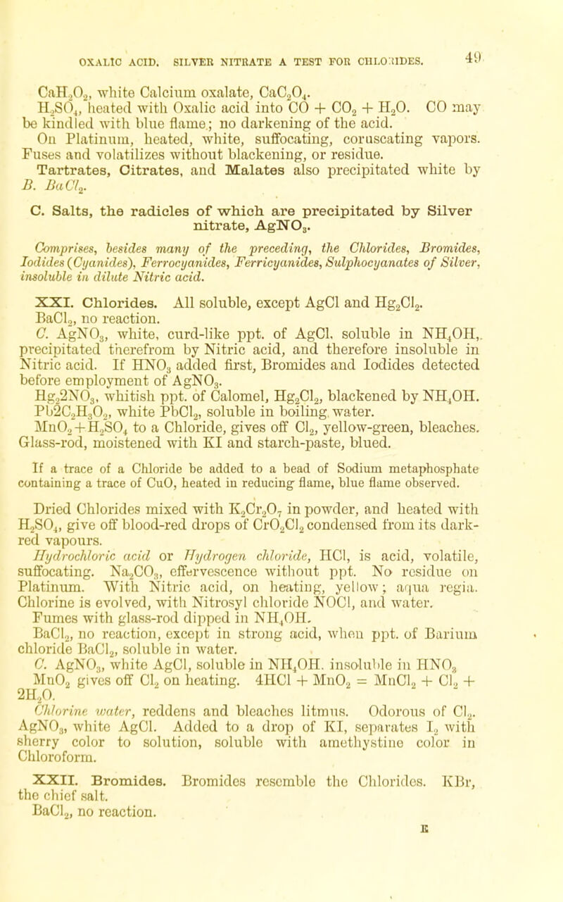 OXALIC ACID. SILVER NITRATE A TEST FOR CIILO IIDES. CaH,02) white Calcium oxalate, CaC204. HaS04J heated with Oxalic acid into CO + C02 + H20. CO may be kindled with blue flame.; no darkening of the acid. On Platinum, heated, white, suffocating, coruscating vapors. Fuses and volatilizes without blackening, or residue. Tartrates, Citrates, and Malates also precipitated white by B. BaCl2. C. Salts, the radicles of which are precipitated by Silver nitrate, AgN03. Comprises, besides many of the preceding, the Chlorides, Bromides, Iodides (Cyanides), Ferrocyanides, Ferricyanides, Sulphocyanates of Silver, insoluble in dilute Nitric acid. XXI. Chlorides. All soluble, except AgCl and Hg2Cl2. BaCl2, no reaction. C. AgN03, white, curd-like ppt. of AgCl, soluble in NH4OH,. precipitated therefrom by Nitric acid, and therefore insoluble in Nitric acid. If HN03 added first, Bromides and Iodides detected before employment of AgN03. Hg22N03, whitish ppt. of Calomel, Hg2Cl2, blackened by NH4OH. Pb2C2H302, white PbCl2, soluble in boiling, water. Mn02 + H2S04 to a Chloride, gives off Cl2, yellow-green, bleaches. Glass-rod, moistened with KI and starch-paste, blued. If a trace of a Chloride be added to a bead of Sodium metaphosphate containing a trace of CuO, heated in reducing flame, blue flame observed. Dried Chlorides mixed with K2Cr207 in powder, and heated with H2S04, give off blood-red drops of Cr02Cl2 condensed from its dark- red vapours. Hydrochloric acid or Hydrogen chloride, HC1, is acid, volatile, suffocating. Na2C03, effervescence without ppt. No residue on Platinum. With Nitric, acid, on heating, yellow; aqua regia. Chlorine is evolved, with Nitrosyl chloride NOC1, and water. Fumes with glass-rod dipped in NH4OH. BaCl2, no reaction, except in strong acid, when ppt. of Barium chloride BaCl2, soluble in water. 0. AgN03, white AgCl, soluble in NII4OH. insoluble in HN03 Mn02 gives off Cl2 on heating. 4HC1 + Mn02 = MnCl2 + CI, + 2H20. 22. Chlorine water, reddens and bleaches litmus. Odorous of Cl2. AgN03) white AgCl. Added to a drop of KI, separates L with sherry color to solution, soluble with amethystine color in Chloroform. XXII. Bromides. Bromides resemble the Chlorides. KBr, the chief salt, BaCl2, no reaction. £