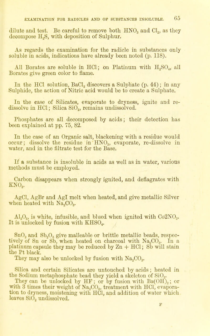 dilute and test. Be careful to remove both HN03 and Cl2, as they decompose H2S, with deposition of Sulphur. As regards the examination for the radicle in substances only soluble in acids, indications have already been noted (p. 118). All Borates are soluble in HC1; on Platinum with H2S04, all Borates give green color to flame. In the HC1 solution, BaCl2 discovers a Sulphate (p. 44); in any Sulphide, the action of Nitric acid would be to create a Sulphate. In the case of Silicates, evaporate to dryness, ignite and re- dissolve in HC1; Silica Si02, remains undissolved. Phosphates are all decomposed by acids; their detection has been explained at pp. 75, 82. In the case of an Organic salt, blackening with a residue would occur; dissolve the residue in HN03, evaporate, re-dissolve in water, and in the filtrate test for the Base. If a substance is insoluble in acids as well as in water, various methods must be employed. Carbon disappears when strongly ignited, and deflagrates with KN03. AgCl, AgBr and Agl melt when heated, and give metallic Silver when heated with Na2C03. A1203, is white, infusible, and blued when ignited with Co2N03. It is unlocked by fusion with KHS04. Sn02 and Sb205 give malleable or brittle metallic beads, respec- tively of Sn or Sb, when heated on charcoal with Na2C03. In a platinum capsule they may be reduced by Zn + HC1; Sb will stain the Pt black. They may also be unlocked by fusion with Na2C03. Silica and certain Silicates are untouched by acids; heated in the Sodium metaphosphate bead they yield a skeleton of Si02. They can be unlocked by HF; or by fusion with Ba(OH)2; or with 3 times their weight of Na2COa, treatment with HC1, evapora- tion to dryness, moistening with HOI, and addition of water whicli leaves Si02 undissolved. F