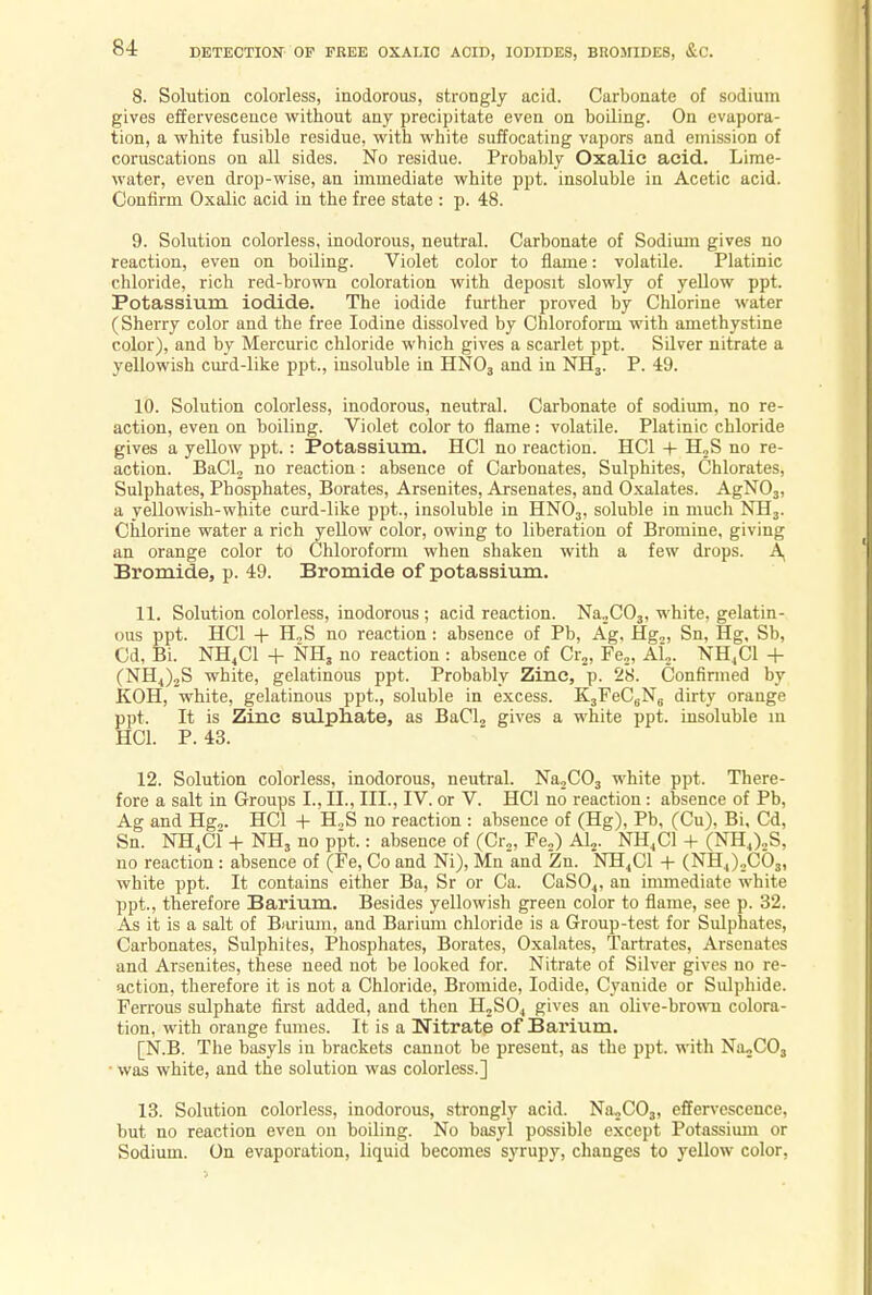 8. Solution colorless, inodorous, strongly acid. Carbonate of sodium gives effervescence without any precipitate even on boiling. On evapora- tion, a white fusible residue, with white suffocating vapors and emission of coruscations on all sides. No residue. Probably Oxalic acid. Lime- water, even drop-wise, an immediate white ppt. insoluble in Acetic acid. Confirm Oxalic acid in the free state : p. 48. 9. Solution colorless, inodorous, neutral. Carbonate of Sodium gives no reaction, even on boiling. Violet color to flame: volatile. Platinic chloride, rich red-brown coloration with deposit slowly of yellow ppt. Potassium iodide. The iodide further proved by Chlorine water (Sherry color and the free Iodine dissolved by Chloroform with amethystine color), and by Mercuric chloride which gives a scarlet ppt. Silver nitrate a yellowish curd-like ppt., insoluble in HN03 and in NH3. P. 49. 10. Solution colorless, inodorous, neutral. Carbonate of sodium, no re- action, even on boiling. Violet color to flame : volatile. Platinic chloride gives a yellow ppt. : Potassium. HC1 no reaction. HC1 -1- H2S no re- action. BaCl2 no reaction: absence of Carbonates, Sulphites, Chlorates, Sulphates, Phosphates, Borates, Arsenites, Arsenates, and Oxalates. AgN03, a yellowish-white curd-like ppt., insoluble in HN03, soluble in much NH3. Chlorine water a rich yellow color, owing to liberation of Bromine, giving an orange color to Chloroform when shaken with a few drops. A, Bromide, p. 49. Bromide of potassium. 11. Solution colorless, inodorous ; acid reaction. Na„C03, white, gelatin- ous ppt. HC1 + H„S no reaction: absence of Pb, Ag, Hg„ Sn, Hg, Sb, Cd, Bi. NH4C1 + NH, no reaction : absence of Cr2, Fe2, Al2. NH4C1 + (NH4)2S white, gelatinous ppt. Probably Zinc, p. 28. Confirmed by KOH, white, gelatinous ppt., soluble in excess. K3FeCBN6 dirty orange ppt. It is Zinc sulphate, as BaCl2 gives a white ppt. insoluble in HC1. P. 43. 12. Solution colorless, inodorous, neutral. Na2C03 white ppt. There- fore a salt in Groups I., II., III., IV. or V. HC1 no reaction: absence of Pb, Ag and Hg,. HC1 + H„S no reaction : absence of (Hg), Pb, (Cu). Bi, Cd, Sn. NH4C1 + NH3 no ppt.: absence of (Cr2, Fe2) Al2. NH4C1 + (NH4)2S, no reaction : absence of (Fe, Co and Ni), Mn and Zn. NH4C1 + (NH4)2C03, white ppt. It contains either Ba, Sr or Ca. CaS04, an immediate white ppt., therefore Barium. Besides yellowish green color to flame, see p. 32. As it is a salt of Barium, and Barium chloride is a Group-test for Sulphates, Carbonates, Sulphites, Phosphates, Borates, Oxalates, Tartrates, Arsenates and Arsenites, these need not be looked for. Nitrate of Silver gives no re- action, therefore it is not a Chloride, Bromide, Iodide, Cyanide or Sulphide. Ferrous sulphate first added, and then H2S04 gives an olive-brown colora- tion, with orange fumes. It is a Nitrate of Barium. [N.B. The basyls in brackets cannot be present, as the ppt. with Na2C03 • was white, and the solution was colorless.] 13. Solution colorless, inodorous, strongly acid. NaX03, effervescence, but no reaction even on boiling. No basyl possible except Potassium or Sodium. On evaporation, liquid becomes syrupy, changes to yellow color,