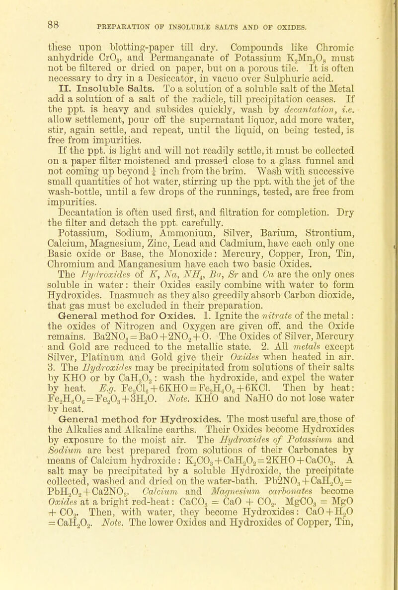 PREPARATION OP INSOLUBLE SALTS AND OF OXIDES. these upon blotting-paper till dry. Compounds like Chromic anhydride Cr08, and Permanganate of Potassium K2Mn2Os must not be filtered or dried on paper, but on a porous tile. It is often necessary to dry in a Desiccator, in vacuo over Sulphuric acid. II. Insoluble Salts. To a solution of a soluble salt of the Metal add a solution of a salt of the radicle, till precipitation ceases. If the ppt. is heavy and subsides quickly, wash by decantation, i.e. allow settlement, pour off the supernatant liquor, add more water, stir, again settle, and repeat, until the liquid, on being tested, is free from impurities. If the ppt. is light and will not readily settle, it must be collected on a paper filter moistened and pressed close to a glass funnel and not coming up beyond i inch from tbe brim. Wash with successive small quantities of hot water, stirring up the ppt. with the jet of the wash-bottle, until a few drops of the runnings, tested, are free from impurities. Decantation is often used first, and filtration for completion. Dry the filter and detach the ppt. carefully. Potassium, Sodium, Ammonium, Silver, Barium, Strontium, Calcium, Magnesium, Zinc, Lead and Cadmium, have each only one Basic oxide or Base, the Monoxide: Mercury, Copper, Iron, Tin, Chromium and Manganesium have each two basic Oxides. The Hydroxides of K, Na, NH^ Bit, Sr and Ca are the only ones soluble in water: their Oxides easily combine with water to form Hydroxides. Inasmuch as they also greedily absorb Carbon dioxide, that gas must be excluded in their preparation. General method for Oxides. 1. Ignite the nitrate of the metal: the oxides of Nitrogen and Oxygen are given off, and the Oxirle remains. Ba2N03 = BaO+2N02 + 0. The Oxides of Silver, Mercury and Gold are reduced to the metallic state. 2. All metals except Silver, Platinum and Gold give their Oxides when heated in air. 8. The Hydroxides may be precipitated from soltitions of their salts by KHO or by CaH202: wash the hydroxide, and expel the water by heat. E.g. Fe2Cl0 + 6KHO = Fe2H6O6 + 6KCl. Then by heat: Fe2H0O6 = Fe2O3+3H2O. Note. KHO and NaHO do not lose water by heat. General method for Hydroxides. The most useful are.those of the Alkalies and Alkaline earths. Their Oxides become Hydroxides by exposure to the moist air. The Hydroxides of Potassium and Sodium are best prepared from solutions of their Carbonates by means of Calcium hydroxide: K2C03+CaH202 = 2KH0+CaC03. A salt may be precipitated by a soluble Hydroxide, the precipitate collected, washed and dried on the water-bath. Pb2N03 + CaH.,02 = PbH202 + Ca2N03. Calcium and Maanesium- carbonates become Oxides at a bright red-heat: CaC03 = CaO + C02. MgC03 = MgO + C02. Then, with water, they become Hydroxides: CaO + H;20 = CaH202. Note. The lower Oxides and Hydroxides of Copper, Tin,
