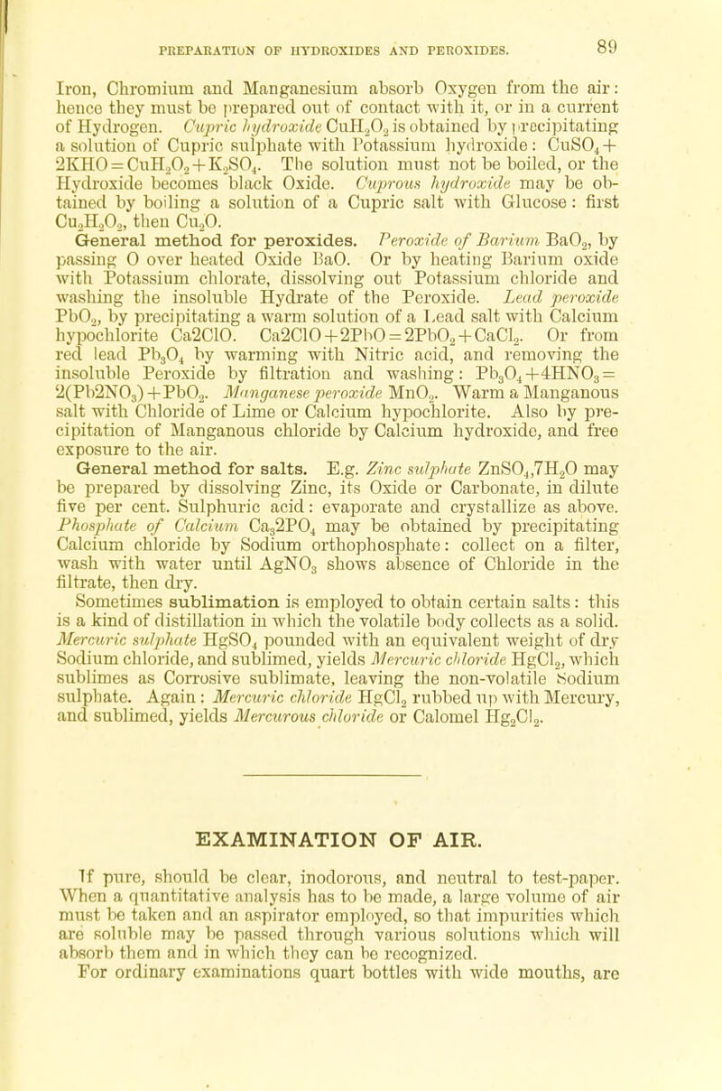 PREPARATION OF HYDROXIDES AND PEROXIDES. Iron, Chromium and Manganesium absorb Oxygen from the air: hence they must be prepared out of contact with it, or in a current of Hydrogen. Cupric hydroxide CuH202 is obtained by | >recipitating a solution of Cupric sulphate with Potassium hydroxide: CuS04 + 2KHO = CuH202 + K2S04. The solution must not be boiled, or the Hydroxide becomes black Oxide. Cuprous hydroxide may be ob- tained by boiling a solution of a Cupric salt with Glucose: first Cu2H202, then Cu20. General method for peroxides. Peroxide of Barium Ba02, by passing 0 over heated Oxide BaO. Or by heating Barium oxide with Potassium chlorate, dissolving out Potassium chloride and washing the insoluble Hydrate of the Peroxide. Lead peroxide Pb02, by precipitating a warm solution of a Lead salt with Calcium hypochlorite Ca2C10. Ca2C10+2PhO = 2Pb02 + CaCl2. Or from red lead Pb304 by warming with Nitric acid, and removing the insoluble Peroxide by filtration and washing: Pb304+4HN03 = 2(Pb2N03)+Pb02. Manganese peroxide Mn02. Warm a Manganous salt with Chloride of Lime or Calcium hypochlorite. Also by pre- cipitation of Manganous chloride by Calcium hydroxide, and free exposure to the air. General method for salts. E.g. Zinc sulphate ZnS04,7H20 may be prepared by dissolving Zinc, its Oxide or Carbonate, in dilute five per cent. Sulphuric acid: evaporate and crystallize as above. Phosphate of Calcium Ca32P04 may be obtained by precipitating Calcium chloride by Sodium orthophosphate: collect on a filter, wash with water until AgN03 shows absence of Chloride in the filtrate, then dry. Sometimes sublimation is employed to obtain certain salts: this is a kind of distillation in which the volatile body collects as a solid. Mercuric sulphate HgS04 pounded with an equivalent weight of dry Sodium chloride, and sublimed, yields Mercuric chloride HgCl2, which sublimes as Corrosive sublimate, leaving the non-volatile iSodium sulphate. Again: Mercuric chloride HgCl2 rubbed up with Mercury, and sublimed, yields Mercurous chloride or Calomel Hg2C!2. EXAMINATION OF AIR. If pure, should be clear, inodorous, and neutral to test-paper. When a quantitative analysis has to be made, a large volume of air must bo taken and an aspirator employed, so that impurities which are soluble may be passed through various solutions which will absorb them and in which they can be recognized. For ordinary examinations quart bottles with wide mouths, are