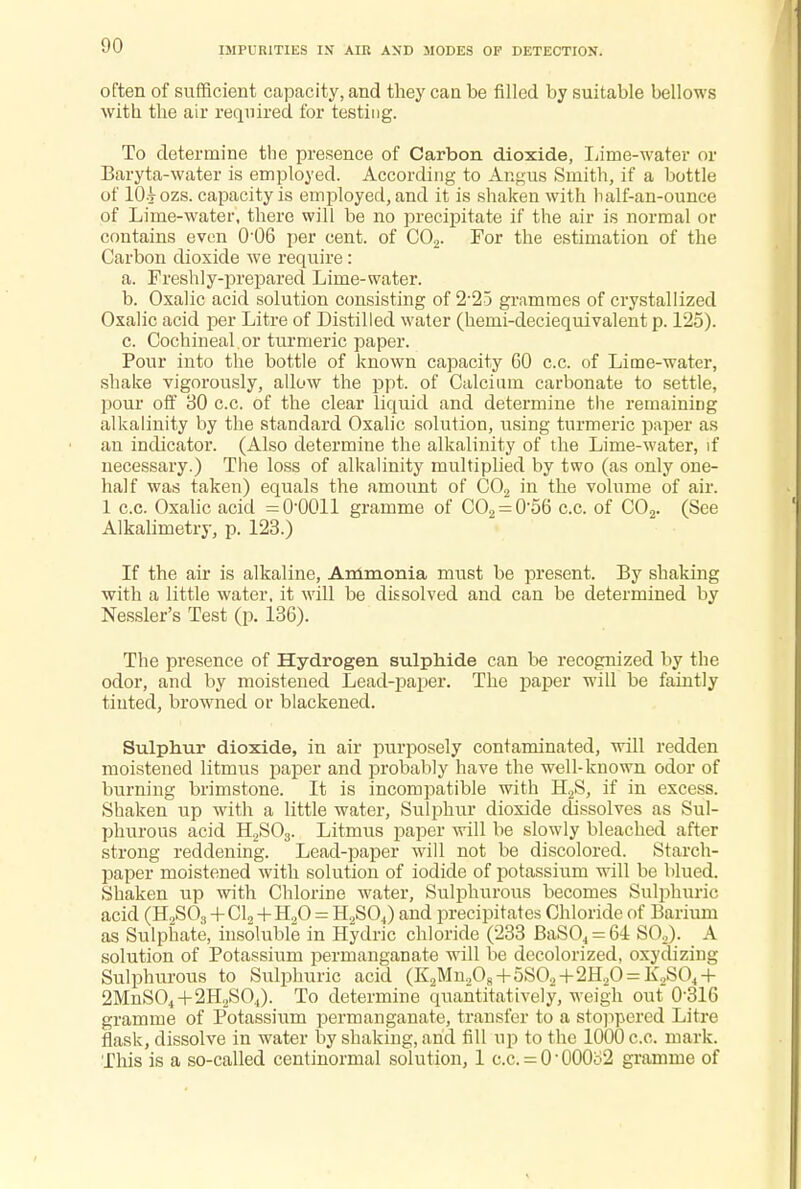 IMPURITIES IN AIR AND MODES OF DETECTION. often of sufficient capacity, and they can be filled by suitable bellows with the air required for testing. To determine the presence of Carbon dioxide, Lime-water or Baryta-water is employed. According to Angus Smith, if a bottle of 10-jozs. capacity is employed, and it is shaken with balf-an-ounce of Lime-water, there will be no precipitate if the air is normal or contains even 0'06 per cent, of C02. For the estimation of the Carbon dioxide we require: a. Freshly-prepared Lime-water. b. Oxalic acid solution consisting of 2 25 grammes of crystallized Oxalic acid per Litre of Distilled water (hemi-deciequivalent p. 125). c. Cochineal or turmeric paper. Pour into the bottle of known capacity GO c.c. of Lime-water, shake vigorously, allow the ppt. of Calcium carbonate to settle, pour off 30 c.c. of the clear liquid and determine the remaining alkalinity by the standard Oxalic solution, using turmeric paper as an indicator. (Also determine the alkalinity of the Lime-water, if necessary.) The loss of alkalinity multiplied by two (as only one- half was taken) equals the amount of C02 in the volume of air. 1 c.c. Oxalic acid =0-0011 gramme of CO2 = 0-56 c.c. of C02. (See Alkalimetry, p. 123.) If the air is alkaline, Ammonia must be present. By shaking with a little water, it will be dissolved and can be determined by Nessler's Test (p. 136). The presence of Hydrogen sulphide can be recognized by the odor, and by moistened Lead-paper. The paper will be faintly tiuted, browned or blackened. Sulphur dioxide, in air purposely contaminated, will redden moistened litmus paper and probably have the well-known odor of burning brimstone. It is incompatible with H2S, if in excess. Shaken up with a little water, Sulphur dioxide dissolves as Sul- phurous acid H2S03. Litmus paper will be slowly bleached after strong reddening. Lead-paper will not be discolored. Starch- paper moistened with solution of iodide of potassium will be blued. Shaken up with Chlorine Mrater, Sulphurous becomes Sulphuric acid (H2S03 + Cl2 + H20 = H2S04) and precipitates Chloride of Barium as Sulphate, insoluble in Hydric chloride (233 BaS04 = 64 S02). A solution of Potassium permanganate will be decolorized, oxydizing Sulphurous to Sulphuric acid (K2Mn„08+5S02+2H20 = K,S04 + 2MnS04+2H2S04). To determine quantitatively, weigh out 0'316 gramme of Potassium permanganate, transfer to a stoppered Litre flask, dissolve in water by shaking, and fill up to the 1000 c.c. mark. This is a so-called centinormal solution, 1 c.c. = 0-000o2 gramme of