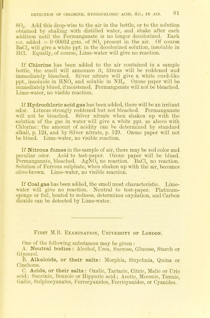 DETECTION OP CHLORINE, HYDROCHLORIC ACID, &0., IN AIR, SO.,. Add this drop-wise to the air in the bottle, or to the solution obtained by shaking with distilled water, and shake after each addition until the Permanganate is no longer decolorized. Each c.c added = 0-00032 grm. of S02 present in the air. Of course BaCl2 will give a white ppt. in the decolorized solution, insoluble in HC1. Equally, of course, Lime-water will give no reaction. If Chlorine has been added to the air contained in a sample bottle, the smell will announce it, litmus will be reddened and immediately bleached. Silver nitrate will give a white curd-like ppt., insoluble in HN03 and soluble in NH3. Ozone paper will be immediately blued, if moistened. Permanganate will not be bleached. Lime-water, no visible reaction. If Hydrochloric acid gas has been added, there will be an irritant odor. Litmus strongly reddened but not bleached. Permanganate will not be bleached. Sdver nitrate when shaken up with the solution of the gas in water will give a white ppt. as above with Chlorine: the amount of acidity can be determined by standard alkali, p. 124, and by Silver nitrate, p. 129. Ozone paper will not be blued. Lime-water, no visible reaction. If Nitrous fumes in the sample of air, there may be red color and 2)eculiar odor. Acid to test-paper. Ozone paper will be blued. Permanganate, bleached. AgN03 no reaction. BaCl2 no reaction. Solution of Ferrous sulf>hate, when shaken up with the air, becomes olive-brown. Lime-water, no visible reaction. If Coal gas has been added, the smell most characteristic. Lime- water will give no reaction. Neutral to test-paper. Platinum- sponge or foil, heated to redness, determines oxydation, and Carbon dioxide can be detected by Lime-water. First M.B. Examination, University of London. One of the following substances may be given : A Neutral bodies : Alcohol, Urea, Sucrose, Glucose, Starch or Glycerol. B. Alkaloids, or their salts: Morphia, Strychnia, Quina or Cinchona. C. Acids, or their salts : Oxalic, Tartaric, Citric, Malic or Uric acid; Succinic, Benzoic or Hippuric acid; Acetic, Meconic, Tannic, (iallic, Sulphocyanatcs, r'errocyanides, Ferricyauidcs, or Cyanides.