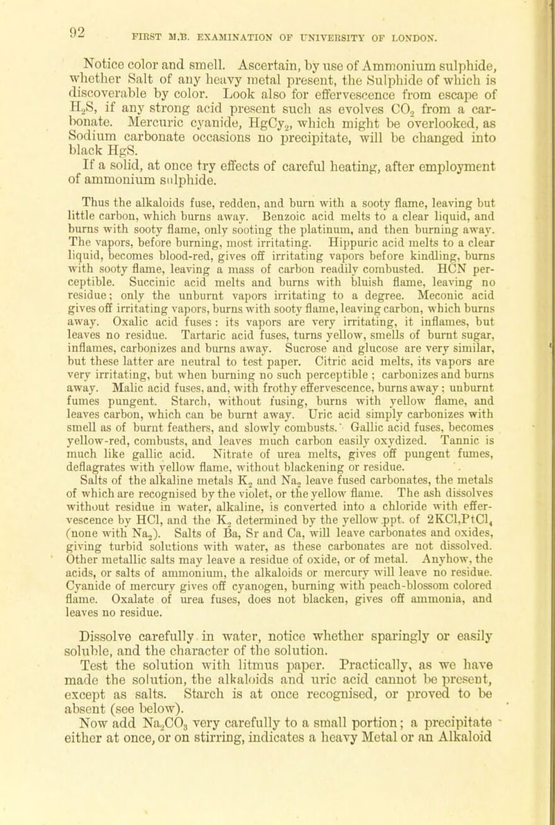 FIRST M.B. EXAMINATION OF UNIVERSITY OF LONDON. Notice color and smell. Ascertain, by use of Ammonium sulphide, whether Salt of any heavy metal present, the Sulphide of which is discoverable by color. Look also for effervescence from escape of H2S, if any strong acid present such as evolves CO, from a car- bonate. Mercuric cyanide, HgCy2, which might be overlooked, as Sodium carbonate occasions no precipitate, will be changed into black HgS. If a solid, at once try effects of careful heating, after employment of ammonium sulphide. Thus the alkaloids fuse, redden, and hum with a sooty flame, leaving but little carbon, which burns away. Benzoic acid melts to a clear liquid, and burns with sooty flame, only sooting the platinum, and then burning away. The vapors, before burning, most irritating. Hippuric acid melts to a clear liquid, becomes blood-red, gives off irritating vapors before kindling, burns with sooty flame, leaving a mass of carbon readily combusted. HCN per- ceptible. Succinic acid melts and burns with bluish flame, leaving no residue; only the unburnt vapors irritating to a degree. Meconic acid gives off irritating vapors, burns with sooty flame, leaving carbon, which burns away. Oxalic acid fuses : its vapors are very irritating, it inflames, but leaves no residue. Tartaric acid fuses, turns yellow, smells of burnt sugar, inflames, carbonizes and burns away. Sucrose and glucose are very similar, but these latter are neutral to test paper. Citric acid melts, its vapors are very irritating, but when burning no such perceptible ; carbonizes and burns away. Malic acid fuses, and, with frothy effervescence, burns away: unburnt fumes pungent. Starch, without fusing, burns with yellow flame, and leaves carbon, which can be burnt away. Uric acid simply carbonizes with smell as of burnt feathers, and slowly combusts.' Gallic acid fuses, becomes yellow-red, combusts, and leaves much carbon easily oxydized. Tannic is much like gallic acid. Nitrate of urea melts, gives off pungent fumes, deflagrates with yellow flame, without blackening or residue. Salts of the alkaline metals K2 and Na2 leave fused carbonates, the metals of which are recognised by the violet, or the yellow flame. The ash dissolves without residue in water, alkaline, is converted into a chloride with effer- vescence by HC1, and the K, determined by the yellow ppt. of 2KCl,PtCl, (none with Na2). Salts of Ba, Sr and Ca, will leave carbonates and oxides, giving turbid solutions with water, as these carbonates are not dissolved. Other metallic salts may leave a residue of oxide, or of metal. Anyhow, the acids, or salts of ammonium, the alkaloids or mercury will leave no residue. Cyanide of mercury gives off cyanogen, burning with peach-blossom colored flame. Oxalate of urea fuses, does not blacken, gives off ammonia, and leaves no residue. Dissolve carefully in water, notice whether sparingly or easily soluble, and the character of the solution. Test the solution with litmus paper. Practically, as we have made the solution, the alkaloids and uric acid cannot be present, except as salts. Starch is at once recognised, or proved to be absent (see below). Now add Na2C03 very carefully to a small portion; a precipitate either at once, or on stirring, indicates a heavy Metal or an Alkaloid