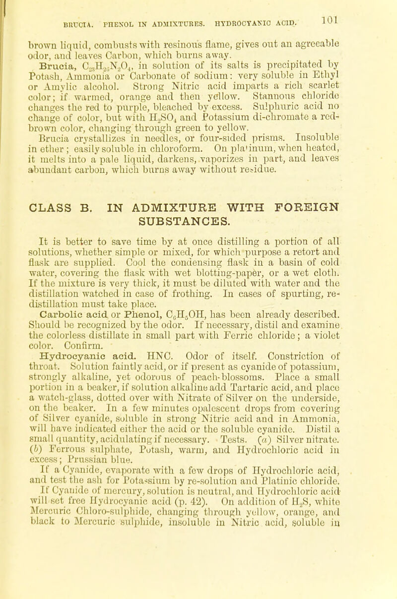 BRUCIA. pnEXOL IN ADMIXTURES. HYDROCYANIC ACID. brown liquid, combusts with resinous flame, gives out an agreeable odor, and leaves Carbon, which burns away. Brucia, C^H^NA, in solution of its salts is precipitated by Potash, Ammonia or Carbonate of sodium: very soluble in Ethyl or Amylic alcohol. Strong Nitric acid imparts a rich scarlet color; if warmed, orange and then yellow. Stannous chloride changes the red to purple, bleached by excess. Sulphuric acid no change of color, but with H2S04 and Potassium di-chroinate a red- brown color, changing through green to yellow. Brucia crystallizes in needles, or four-sided prisms. Insoluble in ether ; easily soluble in chloroform. On pla'inum, when heated, it melts into a pale liquid, darkens, vaporizes in part, and leaves abundant carbon, which burns away without residue. CLASS B. IN ADMIXTURE WITH FOREIGN SUBSTANCES. It is better to save time by at once distilling a portion of all solutions, whether simple or mixed, for which purpose a retort and flask are supplied. Cool the condensing flask in a basin of cold water, covering the flask with wet blotting-paper, or a wet cloth. If the mixture is very thick, it must be diluted with water and the distillation watched in case of frothing. In cases of spurting, re- distillation must take place. Carbolic acid or Phenol, CuHjOH, has been already described. Should be recognized by the odor. If necessary, distil and examine the colorless distillate in small part with Ferric chloride; a violet color. Confirm. Hydrocyanic acid. HNC. Odor of itself. Constriction of throat. Solution faintly acid, or if present as cyanide of potassium, strongly alkaline, yet odorous of peach-blossoms. Place a small portion in a beaker, if solution alkaline add Tartaric acid, and place a watch-glass, dotted over with Nitrate of Silver on the underside, on the beaker. In a few minutes opalescent drops from covering of Silver cyanide, soluble in strong Nitric acid and in Ammonia, will have indicated either the acid or the soluble cyanide. Distil a small quantity, acidulating if necessary. Tests. («) Silver nitrate. (b) Ferrous sulphate, Potash, warm, and Hydrochloric acid in excess; Prussian blue. If a Cyanide, evaporate with a few drops of Hydrochloric acid, and test the ash for Potassium by re-solution and Platinic chloride. If Cyanide of mercury, solution is neutral, and Hydrochloric acid- will set free Hydrocyanic acid (p. 42). On addition of H2S, white Mercuric Chloro-sulphide, changing through yellow, orange, and black to Mercuric sulphide, insoluble in Nitric acid, soluble in