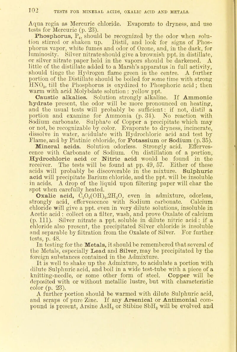 TESTS FOR MINERAL ACIDS, OXALIC ACID AND METALS. Aqua regia as Mercuric chloride. Evaporate to dryness, and use tests for Mercuric (p. 23). Phosphorus, P4, should be recognized by the odor when solu- tion stirred or shaken up. Distil, and look for signs of Phos- phorus vapor, white fumes and odor of Ozone, and, in the dark, for luminosity. Silver nitrate should give a brownish ppt. in distillate, or silver nitrate paper held in the vapors should be darkened. A little of the distillate added to a Marsh's apparatus in full activity, should tinge the Hydrogen flame green in the centre. A further portion of the Distillate should be boiled for some time with strong HNOs, till the Phosphorus is oxydized to Phosphoric acid ; then warm with acid Molybdate solution : yellow ppt. Caustic alkalies. Solution strongly alkaline. If Amnionic hydrate present, the odor will be more pronounced on heating, and the usual tests will probably be sufficient: if not, distil a portion and examine for Ammonia (p. 34). No reaction with Sodium carbonate. Sulphate of Copper a precipitate which may or not, be recognizable by color. Evaporate to dryness, incinerate, dissolve in water, acidulate with Hydrochloric acid and test by Flame, find by Piatinic chloride, for Potassium or Sodium (p. 35). Mineral acids. Solution odorless. Strongly acid. Efferves- cence with Carbonate of Sodium. On distillation of a portion, Hydrochloric acid or Nitric acid would be found in the receiver. The tests will be found at pp. 49, 57. Either of these acids will probably be discoverable in the mixture. Sulphuric acid will precipitate Barium chloride, and the ppt. will be insoluble in acids. A drop of the liquid upon filtering paper will char the spot when carefully heated. Oxalic acid, C202(OH)2,2H20, even in admixture, odorless, strongly acid, effervescence with Sodium carbonate. Calcium chloride will give a ppt. even in very dilute solutions, insoluble in Acetic acid: collect on a filter, wash, and prove Oxalate of calcium (p. 111). Silver nitrate a ppt. soluble in dilute nitric acid: if a chloride also present, the precipitated Silver chloride is insoluble and separable by filtration from the Oxalate of Silver. Eor further tests, p. 48. In testing for the Metals, it should be remembered that several of the Metals, especially Lead and Silver, may be precipitated by the foreign substances contained in the Admixture. It is well to shake up the Admixture, to acidulate a portion with dilute Sulphuric acid, and boil in a wide test-tube with a piece of a knitting-needle, or some other form of steel. Copper will be deposited with or without metallic lustre, but with characteristic color (p. 23). A further portion should be warmed with dilute Sulphuric acid, and scraps of pure Zinc. If any Arsenical or Antimonial com- pound is present, Arsine AsH3 or Stibine SbH3 will be evolved and