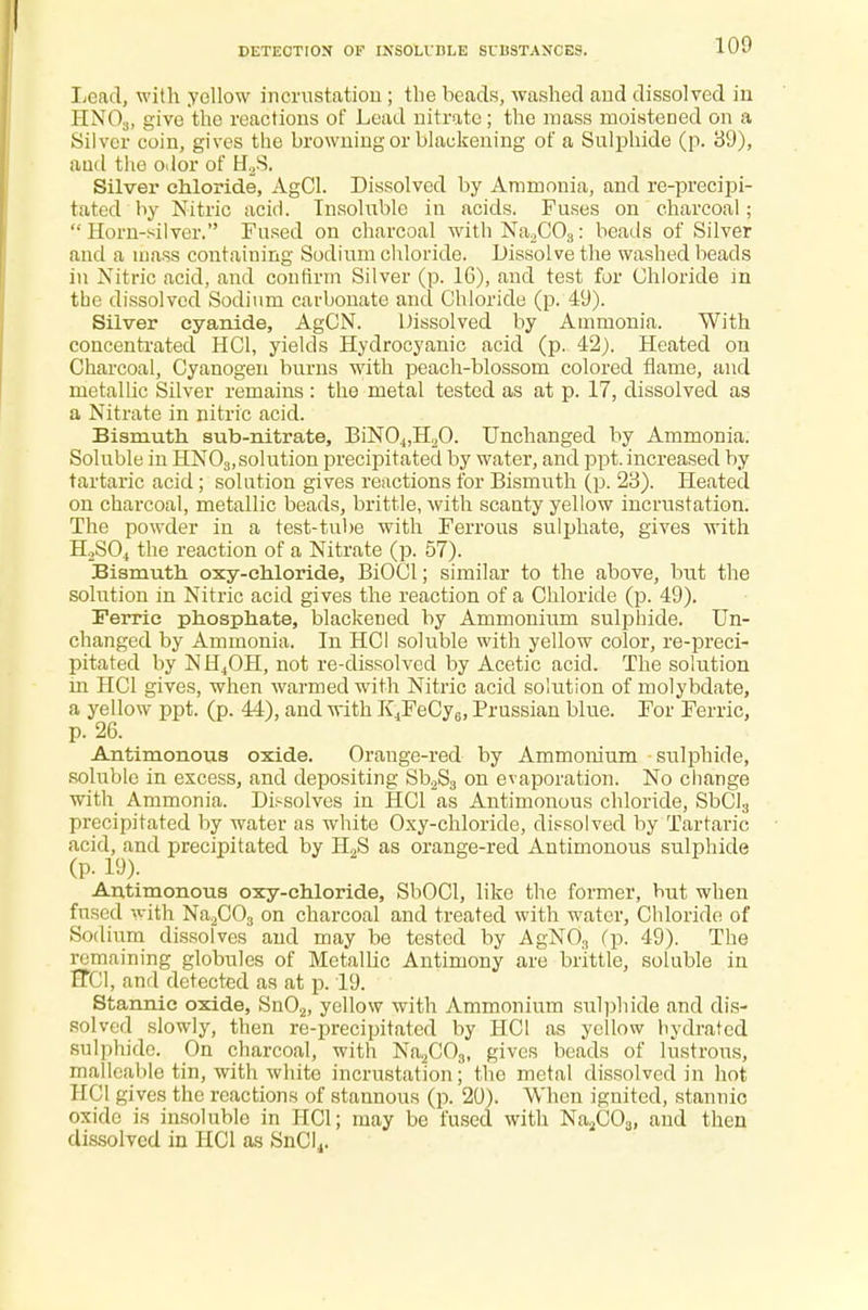 Lead, with yellow incrustation ; the beads, washed and dissolved in HN03, give the reactions of Lead nitrate; the mass moistened on a Silver coin, gives the browning or blackening of a Sulphide (p. 39), aud the odor of H2S. Silver chloride, AgCl. Dissolved by Ammonia, and re-precipi- tated by Nitric acid. Insoluble in acids. Fuses on charcoal; Horn-silver. Fused on charcoal with Na2C03: beads of Silver and a mass containing Sodium chloride. Dissolve the washed beads in Nitric acid, and confirm Silver (p. 16), and test for Chloride in tbe dissolved Sodium carbonate and Chloride (p. 49). Silver cyanide, AgCN. Dissolved by Ammonia. With concentrated HC1, yields Hydrocyanic acid (p. 42). Heated on Charcoal, Cyanogen burns with peach-blossom colored flame, and metallic Silver remains: the metal tested as at p. 17, dissolved as a Nitrate in nitric acid. Bismuth, sub-nitrate, BiN04,H20. Unchanged by Ammonia. Soluble in HN03,solution precipitated by water, and ppt. increased by tartaric acid; solution gives reactions for Bismuth (p. 23). Heated on charcoal, metallic beads, brittle, with scanty yellow incrustation. The powder in a test-tube with Ferrous sulphate, gives with H2S04 the reaction of a Nitrate (p. 57). Bismuth oxy-chloride, BiOCl; similar to the above, but the solution in Nitric acid gives the reaction of a Chloride (p. 49). Ferric phosphate, blackened by Ammonium sulphide. Un- changed by Ammonia. In HCI soluble with yellow color, re-preci- pitated by NH4OH, not re-dissolved by Acetic acid. The solution m HCI gives, when warmed with Nitric acid solution of molybdate, a yellow ppt. (p. 44), and with K4FeCy6, Prussian blue. For Ferric, p. 26. Antimonous oxide. Orange-red by Ammonium sulphide, soluble in excess, and depositing Sb2S3 on evaporation. No change with Ammonia. Dissolves in HCI as Antimonous chloride, SbCl3 precipitated by water as white Oxy-chloride, dissolved by Tartaric acid, and precipitated by H2S as orange-red Antimonous sulphide (p. 19). Antimonous oxy-chloride, SbOCl, like the former, but when fused with Na2C03 on charcoal and treated with water, Chloride of Sodium dissolves and may be tested by AgN03 (p. 49). The remaining globules of Metallic Antimony are brittle, soluble in TTC1, and detected as at p. 19. Stannic oxide, Sn02, yellow with Ammonium sulphide and dis- solved slowly, then re-precipitated by HCI as yellow hydrated sulphide. On charcoal, with Na2C03, gives beads of lustrous, malleable tin, with white incrustation; the metal dissolved in hot HCI gives the reactions of stannous (p. 20). When ignited, stannic oxide is insoluble in HCI; may be fused with Na2C03, and then dissolved in HCI as SnCl4.