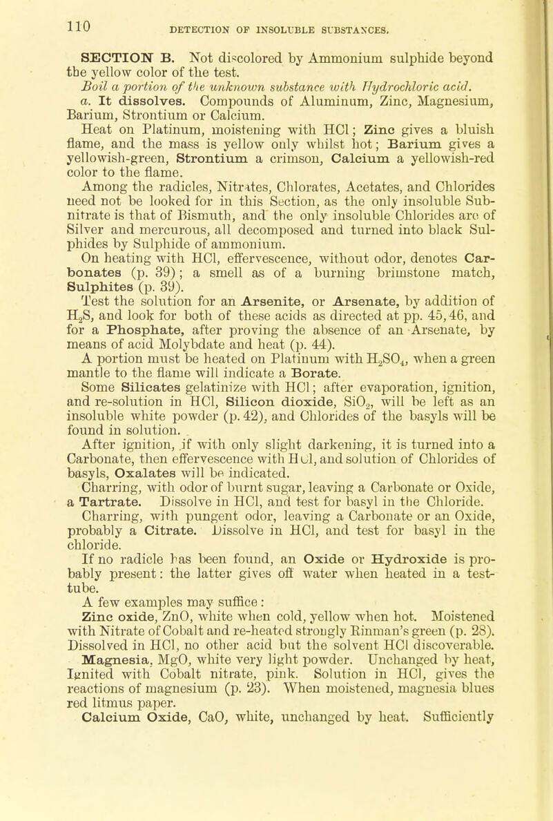 SECTION B. Not discolored by Ammonium sulphide beyond the yellow color of the test. Boil a portion of the unknown substance with Hydrochloric acid. a. It dissolves. Compounds of Aluminum, Zinc, Magnesium, Barium, Strontium or Calcium. Heat on Platinum, moistening with HC1; Zinc gives a bluish flame, and the mass is yellow only whilst hot; Barium gives a yellowish-green, Strontium a crimson, Calcium a yellowish-red color to the flame. Among the radicles, Nitrates, Chlorates, Acetates, and Chlorides need not be looked for in this Section, as the only insoluble Sub- nitrate is that of Bismuth, and the only insoluble Chlorides are of Silver and mercurous, all decomposed and turned into black Sul- phides by Sulphide of ammonium. On heating with HC1, effervescence, without odor, denotes Car- bonates (p. 39); a smell as of a burning brimstone match, Sulphites (p. 39). Test the solution for an Arsenite, or Arsenate, by addition of H2S, and look for both of these acids as directed at pp. 45,46, and for a Phosphate, after proving the absence of an Arsenate, by means of acid Molybdate and heat (p. 44). A portion must be heated on Platinum with H2S04, when a green mantle to the flame will indicate a Borate. Some Silicates gelatinize with HC1; after evaporation, ignition, and re-solution in HC1, Silicon dioxide, Si02, will be left as an insoluble white powder (p. 42), and Chlorides of the basyls will be found in solution. After ignition, .if with only slight darkening, it is turned into a Carbonate, then effervescence with Hul, and solution of Chlorides of basyls, Oxalates will be indicated. Charring, with odor of burnt sugar, leaving a Carbonate or Oxide, a Tartrate. Dissolve in HC1, and test for basyl in the Chloride. Charring, with pungent odor, leaving a Carbonate or an Oxide, probably a Citrate. Dissolve in HC1, and test for basyl in the chloride. If no radicle has been found, an Oxide or Hydroxide is pro- bably present: the latter gives off water when heated in a test- tube. A few examples may suffice : Zinc oxide, ZnO, white when cold, yellow when hot. Moistened with Nitrate of Cobalt and re-heated strongly Einman's green (p. 28). Dissolved in HC1, no other acid but the solvent HC1 discoverable. Magnesia, MgO, white very light powder. Unchanged by heat, Ignited with Cobalt nitrate, pink. Solution in HC1, gives the reactions of magnesium (p. 23). When moistened, magnesia blues red litmus paper. Calcium Oxide, CaO, white, unchanged by heat. Sufficiently