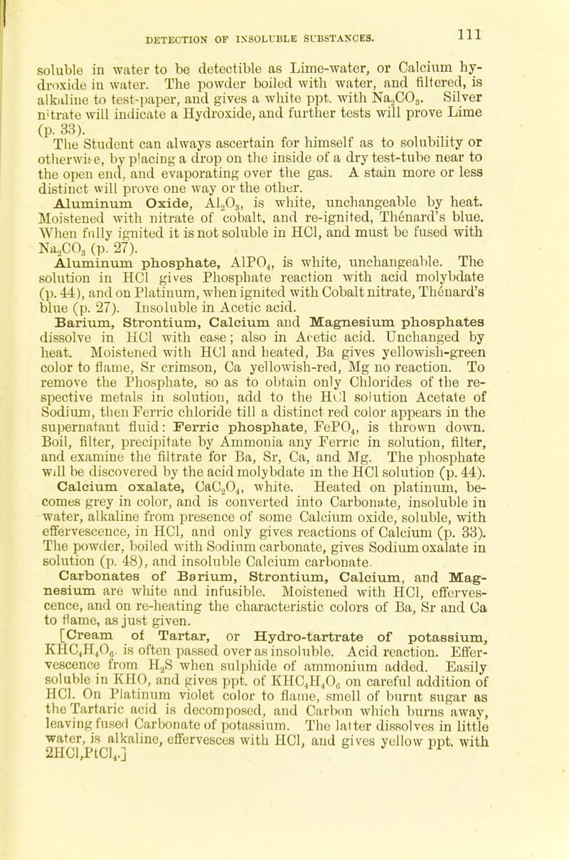 soluble in water to be detectible as Lime-water, or Calcium hy- droxide iu water. The powder boiled with water, and filtered, is alkaline to test-paper, and gives a white ppt. with Na,COs. Silver mtrate will indicate a Hydroxide, and further tests will prove Lime (p. 33). The Student can always ascertain for himself as to solubility or otherwise, by placing-a drop on the inside of a dry test-tube near to the open end. and evaporating over the gas. A stain more or less distinct will prove one way or the other. Aluminum Oxide, A1203, is white, unchangeable by heat. Moistened with nitrate of cobalt, and re-ignited, Thtmard's blue. When fully ignited it is not soluble in HC1, and must be fused with Na.,C03 (p. 27). Aluminum phosphate, A1P04, is white, unchangeable. The solution in HC1 gives Phosphate reaction with acid molybdate (p. 44), and on Platinum, when ignited with Cobalt nitrate, Th^nard's blue (p. 27). Insoluble in Acetic acid. Barium, Strontium, Calcium and Magnesium phosphates dissolve in HC1 with ease; also in Acetic acid. Unchanged by heat. Moistened with HC1 and heated, Ba gives yellowish-green color to flame, Sr crimson, Ca yellowish-red, Mg no reaction. To remove the Phosphate, so as to obtain only Chlorides of the re- spective metals in solution, add to the HCl solution Acetate of Sodium, then Ferric chloride till a distinct red color appears in the supernatant fluid: Ferric phosphate, FeP04, is thrown down. Boil, filter, precipitate by Ammonia any Ferric in solution, filter, and examine the filtrate for Ba, Sr, Ca, and Mg. The phosphate Will be discovered by the acid molybdate in the HC1 solution (p. 44). Calcium oxalate, CaC204, white. Heated on platinum, be- comes grey in color, and is converted into Carbonate, insoluble in water, alkaline from presence of some Calcium oxide, soluble, with effervescence, in HC1, and only gives reactions of Calcium (p. 33). The powder, boiled with Sodium carbonate, gives Sodium oxalate in solution (p. 48), and insoluble Calcium carbonate. Carbonates of Barium, Strontium, Calcium, and Mag- nesium are white and infusible. Moistened with HC1, efferves- cence, and on re-heating the characteristic colors of Ba, Sr and Ca to flame, as just given. [Cream of Tartar, or Hydro-tartrate of potassium, KHC4H40,.. is often passed over as insoluble. Acid reaction. Effer- vescence from H2S when sulphide of ammonium added. Easily soluble in KHO, and gives ppt. of KHC4H40,. on careful addition of HC1. On Platinum violet color to flame, smell of burnt sugar as the Tartaric acid is decomposed, and Carbon which burns away, leaving fused Carbonate of potassium. The latter dissolves in little water, is alkaline, effervesces with HOI. and gives yellow ppt. with 2HCl,PtCl4.] 1