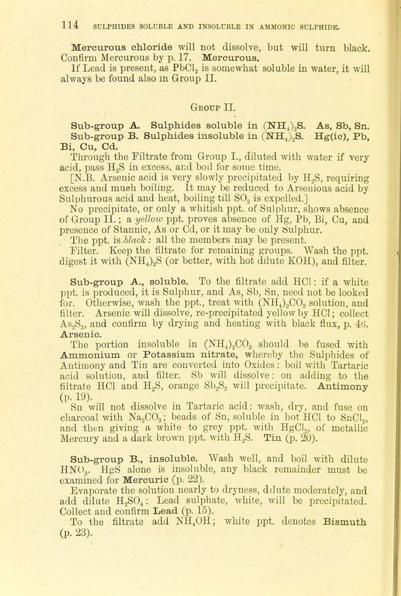 Mercurous chloride will not dissolve, but will turn black. Confimi Mercurous by p. 17. Mercurous. If Lead is present, as PbCl2 is somewhat soluble in water, it will always be found also m Group II. Group II. Sub-group A. Sulphides soluble in (NH4)2S. As, Sb, Sn. Sub-group B. Sulphides insoluble in (NHJ2S. Hg(ic), Pb, Bi, Cu, Cd. Through the Filtrate from Group L, diluted with water if very acid, pass H2S in excess, and boil for some time. [N.B. Arsenic acid is very slowly precipitated by H2S, requiring excess and mueh boiling. It may be reduced to Arseuious acid by Sulphurous acid and heat, boiling till S02 is expelled.] No precipitate, or only a whitish ppt. of Sulphur, shows absence of Group II.; a yelloiv ppt. proves absence of Hg, Pb, Bi, Cu, and presence of Stannic, As or Cd, or it may be only Sulphur. The ppt. is-black: all the members may be present. Filter. Keep the filtrate for remaining groups. Wash the ppt. digest it with (NH4)2S (or better, with hot dilute KOH), and filter. Sub-group A., soluble. To the filtrate add HC1: if a white ppt. is produced, it is Sulphur, and As, Sb, Sn, need not be looked for. Otherwise, wash the ppt., treat with (NH,)2C03 solution, and filter. Arsenic will dissolve, re-precipitated yellow by HCl; collect As2S3, and contirm by drying and heating with black flux, p. 4tj. Arsenic. The portion insoluble in (NH4)2C03 should be fused with Ammonium or Potassium nitrate, whereby the Sulphides of Antimony and Tin are converted into Oxides: boil with Tartaric acid solution, and filter. Sb will dissolve: on adding to the filtrate HCl and H2S, orange Sb2S3 will precipitate. Antimony (p. 19). Sn will not dissolve in Tartaric acid: wash, dry, and fuse on charcoal with Na2C03; beads of Sn, soluble in hot HCl to SnCl2, and then giving a white to grey ppt. with HgCI2, of metallic Mercury and a dark brown ppt. with H2S. Tin (p. 20). Sub-group B., insoluble. Wash well, and boil with dilute HN03. HgS alone is insoluble, any black remainder must be examined for Mercuric (p. 22). Evaporate the solution nearly to dryness, dilute moderately, and add dilute H2S04: Lead sulphate, white, will be precipitated. Collect and confirm Lead (p. 15). To the filtrate add NH4OH; white ppt. denotes Bismuth (p. 23).