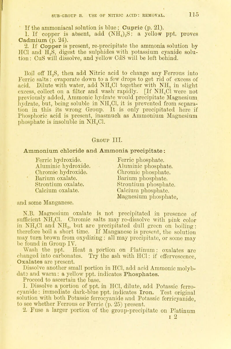 SUB-GROUP B. USE OF NITRIC ACID: REMOVAL. ' If the ammoniacal solution is blue; Cuprio (p. 21). 1. If copper is absent, add (NHJ^S: a yellow ppt. proves Cadmium (p. 24). 2. If Copper is present, re-precipitate the ammonia solution by HC1 and H2S, digest the sulphides with potassium cyanide solu- tion : CuS will dissolve, and yellow CdS will be left behind. Boil off H2S, then add Nitric acid to change any Ferrous into Ferric salts: evaporate down to a few drops to get rid of excess of acid. Dilute with water, add NH4C1 together with NH3 in slight excess, collect on a filter and wash rapidly. [If NH,C1 were not previously added, Ammonic hydrate would precipitate Magnesium hydrate, but, being soluble in NH4C1, it is prevented from separa- tion in this its wrong Group. It is only precipitated here if Phosphoric acid is present, inasmuch as Ammonium Magnesium phosphate is insoluble in NH4C1. Group III. Ammonium chloride and Ammonia precipitate: Ferric hydroxide. Ferric phosphate. Aluminic hydroxide. Aluminic phosphate. Chromic hydroxide. Chromic phosphate. Barium oxalate. Barium phosphate. Strontium oxalate. Strontium phosphate. Calcium oxalate. Calcium phosphate. and some Manganese. Magnesium phosphate, N.B. Magnesium oxalate is not precipitated in presence of sufficient NH4C1. Chromic salts may re-dissolve with pink color in NH4C1 and NH3, but are precipitated dull green on boiling: therefore boil a short time. If Manganese is present, the solution may turn brown from oxydizing: all may precipitate, or some may I1 found in Group IV. Wash the ppt. Heat a portion on Platinum: oxalates are changed into carbonates. Try the ash with HC1: if effervescence, Oxalates are present. Dissolve another small portion in HC1, add acid Ammonic molyb- dat3 and warm: a yellow ppt. indicates Phosphates. Proceed to ascertain the base. 1. Dissolve a portion of ppt. in HC1, dilute, add Potassic ferro- cyanide: immediate dark-blue ppt. indicates Iron. Test original solution witli both Potassic ferrocyanide and Potassic forricyanide, to see whether Ferrous or Ferric (p. 25) present. 2. Fuse a larger portion of the group-precipitate on Platinum i 2