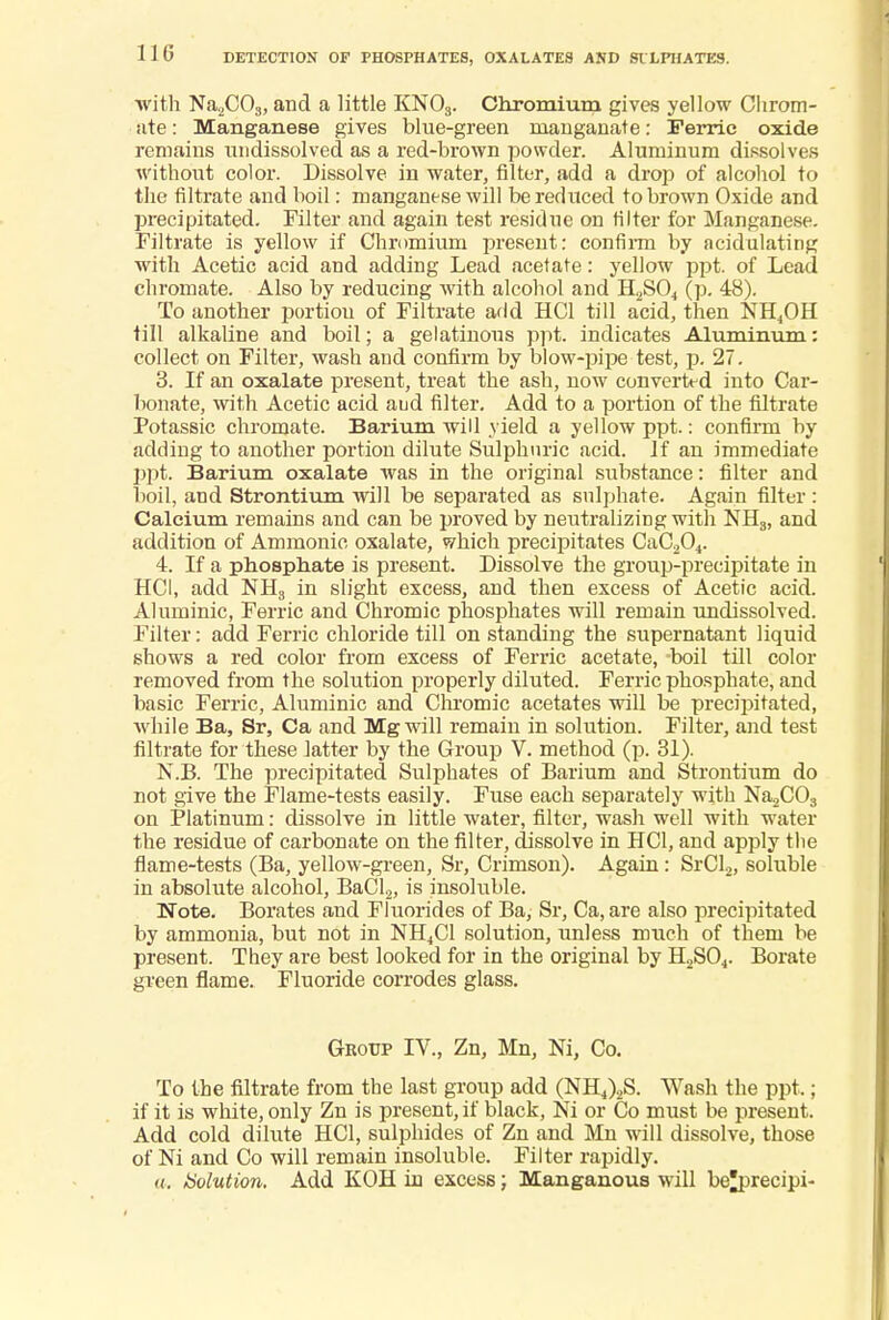 with Na2C03, and a little KN03. Chromium gives yellow Chrom- ate: Manganese gives blue-green nianganate: Ferric oxide remains undissolved as a red-brown powder. Aluminum dissolves without color. Dissolve in water, filter, add a drop of alcohol to the filtrate and boil: manganese will be reduced to brown Oxide and precipitated. Filter and again test residue on filter for Manganese. Filtrate is yellow if Chromium present: confirm by acidulating with Acetic acid and adding Lead acetate: yellow ppt. of Lead chromate. Also by reducing Avith alcohol and H2S04 (p. 48). To another portiou of Filtrate add HC1 till acid, then NH4OH till alkaline and boil; a gelatinous ppt. indicates Aluminum: collect on Filter, wash and confirm by blow-pipe test, p. 27. 3. If an oxalate present, treat the ash, now converted into Car- bonate, with Acetic acid aud filter. Add to a portion of the filtrate Potassic chromate. Barium will yield a yellow ppt.: confirm by adding to another portion dilute Sulphuric acid. If an immediate ppt. Barium oxalate was in the original substance: filter and boil, and Strontium will be separated as sulphate. Again filter: Calcium remains and can be proved by neutralizing with NH3, and addition of Ammonic oxalate, which precipitates CaC204. 4. If a phosphate is present. Dissolve the group-precipitate in HC1, add NH3 in slight excess, and then excess of Acetic acid. Aluminic, Ferric and Chromic phosphates will remain undissolved. Filter: add Ferric chloride till on standing the supernatant liquid shows a red color from excess of Ferric acetate, boil till color removed from the solution properly diluted. Ferric phosphate, and basic Ferric, Aluminic and Chromic acetates will be precipitated, while Ba, Sr, Ca and Mg will remain in solution. Filter, and test filtrate for these latter by the Group V. method (p. 31). N.B. The precipitated Sulphates of Barium and Strontium do not give the Flame-tests easily. Fuse each separately with Na2C03 on Platinum: dissolve in little water, filter, wash well with water the residue of carbonate on the filter, dissolve in HC1, and apply the flame-tests (Ba, yellow-green, Sr, Crimson). Again: SrCl2, soluble in absolute alcohol, BaCl2, is insoluble. Note. Borates and Fluorides of Ba, Sr, Ca,are also precipitated by ammonia, but not in NH4C1 solution, unless much of them be present. They are best looked for in the original by H2S04. Borate green flame. Fluoride corrodes glass. Grotjp IV., Zn, Mn, Ni, Co. To the filtrate from the last group add (NH4)2S. Wash the ppt.; if it is white, only Zn is present, if black, Ni or Co must be present. Add cold dilute HC1, sulphides of Zn and Mn will dissolve, those of Ni and Co will remain insoluble. Filter rapidly. a. Solution. Add KOH in excess; Manganous will be^precipi-