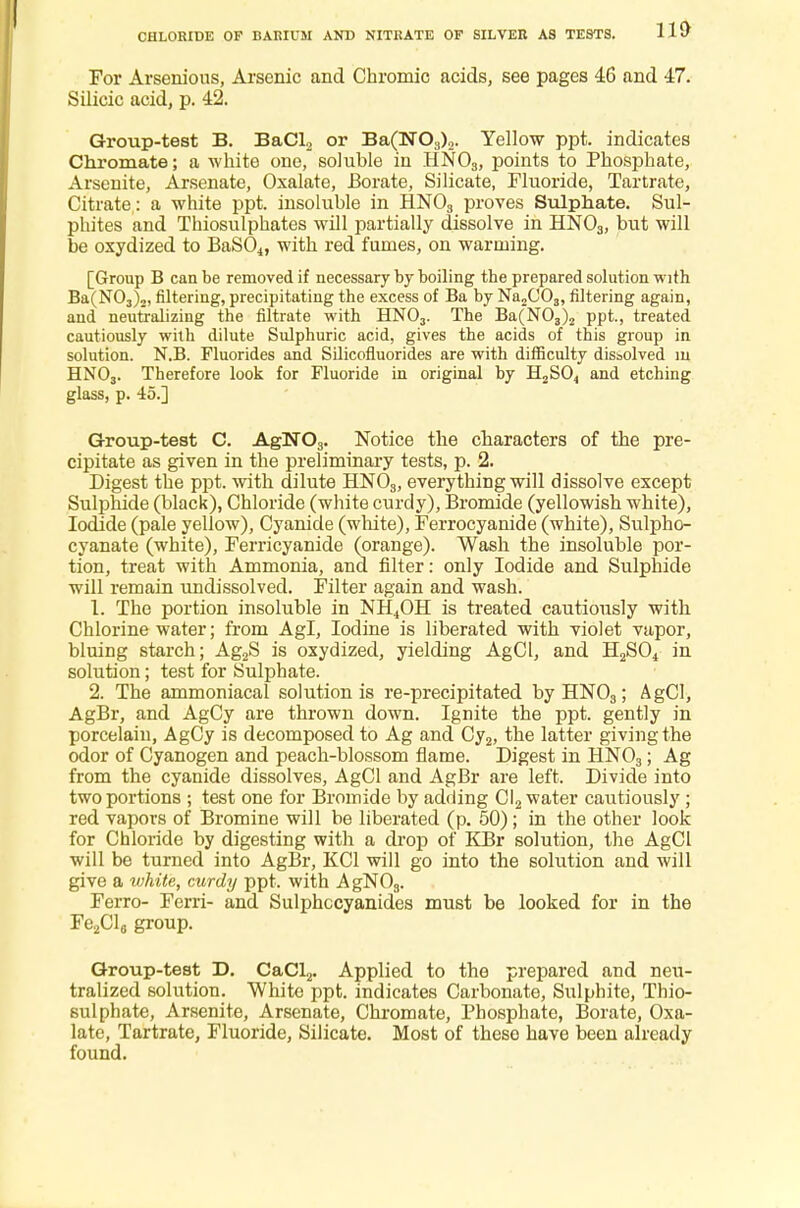 For Arsenious, Arsenic and Chromic acids, see pages 46 and 47. Silicic acid, p. 42. Group-test B. BaCl2 or Ba(N03)2. Yellow ppt. indicates Chromate; a white one, soluble in HN03, points to Phosphate, Arsenite, Arsenate, Oxalate, Borate, Silicate, Fluoride, Tartrate, Citrate : a white ppt. insoluble in HN03 proves Sulphate. Sul- phites and Thiosulphates will partially dissolve in HN03, but will be oxydized to BaS04, with red fumes, on warming. [Group B can be removed if necessary by boiling the prepared solution with Ba(N03)2, filtering, precipitating the excess of Ba by Na2C03, filtering again, and neutralizing the filtrate with HN03. The Ba(N03)2 ppt., treated cautiously with dilute Sulphuric acid, gives the acids of this group in solution. N.B. Fluorides and Silicofluorides are with difficulty dissolved in HN03. Therefore look for Fluoride in original by H2S04 and etching glass, p. 45.] Group-test C. AgN03. Notice the characters of the pre- cipitate as given in the preliminary tests, p. 2. Digest the ppt. with dilute HN03, everything will dissolve except Sulphide (black), Chloride (white curdy), Bromide (yellowish white), Iodide (pale yellow), Cyanide (white), Ferrocyanide (white), Sulpho- cyanate (white), Ferricyanide (orange). Wash the insoluble por- tion, treat with Ammonia, and filter: only Iodide and Sulphide will remain undissolved. Filter again and wash. 1. The portion insoluble in NH4OH is treated cautiously with Chlorine water; from Agl, Iodine is liberated with violet vapor, bluing starch; Ag2S is oxydized, yielding AgCl, and H2S04 in solution; test for Sulphate. 2. The ammoniacal solutionis re-precipitated byHN03; AgCl, AgBr, and AgCy are thrown down. Ignite the ppt. gently in porcelain, AgCy is decomposed to Ag and Cy2, the latter giving the odor of Cyanogen and peach-blossom flame. Digest in HN03; Ag from the cyanide dissolves, AgCl and AgBr are left. Divide into two portions ; test one for Bromide by adding Cl2 water cautiously ; red vapors of Bromine will be liberated (p. 50); in the other look for Chloride by digesting with a drop of KBr solution, the AgCl will be turned into AgBr, KC1 will go into the solution and will give a white, curdy ppt. with AgN03. Ferro- Ferri- and Sulphccyanides must be looked for in the Fe2Cl6 group. Group-test D. CaCl2. Applied to the prepared and neu- tralized solution. White ppt. indicates Carbonate, Sulphite, Thio- sulphate, Arsenite, Arsenate, Chromate, Phosphate, Borate, Oxa- late, Tartrate, Fluoride, Silicate. Most of these have been already found.