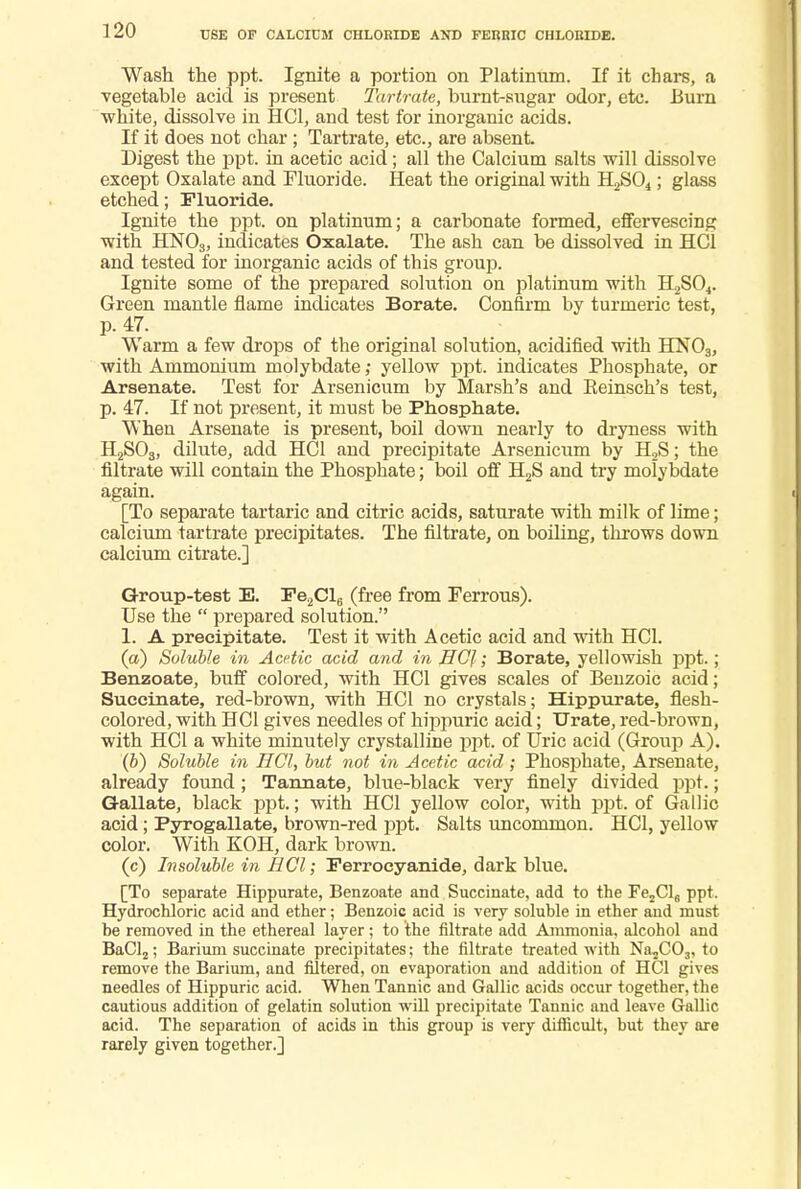USE OF CALCIUM CHLORIDE AND FERRIC CHLORIDE. Wash the ppt. Ignite a portion on Platinum. If it chars, a vegetable acid is present Tartrate, burnt-sugar odor, etc. Burn white, dissolve in HC1, and test for inorganic acids. If it does not char; Tartrate, etc., are absent. Digest the ppt. in acetic acid; all the Calcium salts will dissolve except Oxalate and Fluoride. Heat the original with H2S04; glass etched; Fluoride. Ignite the ppt. on platinum; a carbonate formed, effervescing with HN03, indicates Oxalate. The ash can be dissolved in HC1 and tested for inorganic acids of this group. Ignite some of the prepared solution on platinum with H2S04. Green mantle flame indicates Borate. Confirm by turmeric test, p. 47. Warm a few drops of the original solution, acidified with HN03, with Ammonium molybdate,• yellow ppt. indicates Phosphate, or Arsenate. Test for Arsenicum by Marsh's and Eeinsch's test, p. 47. If not present, it must be Phosphate. When Arsenate is present, boil down nearly to dryness with H2S03, dilute, add HCl and precipitate Arsenicum by H2S; the filtrate will contain the Phosphate; boil off H2S and try molybdate again. [To separate tartaric and citric acids, saturate with milk of lime; calcium tartrate precipitates. The filtrate, on boiling, throws down calcium citrate.] Group-test E. Fe2Cl6 (free from Ferrous). Use the  prepared solution. 1. A precipitate. Test it with Acetic acid and with HC1. (a) Soluble in Acetic acid and in HCl; Borate, yellowish ppt.; Benzoate, buff colored, with HC1 gives scales of Benzoic acid; Succinate, red-brown, with HC1 no crystals; Hippurate, flesh- colored, with HC1 gives needles of hippuric acid; Urate, red-brown, with HC1 a white minutely crystalline ppt. of Uric acid (Group A). (&) Soluble in HCl, but not in Acetic acid ; Phosphate, Arsenate, already found ; Tannate, blue-black very finely divided ppt.; Gallate, black ppt.; with HCl yellow color, with ppt. of Gallic acid; Pyrogallate, brown-red ppt. Salts uncommon. HCl, yellow color. With KOH, dark brown. (c) Insoluble in HCl; Ferroeyanide, dark blue. [To separate Hippurate, Benzoate and Succinate, add to the Fe2Cl6 ppt. Hydrochloric acid and ether; Benzoic acid is very soluble in ether and must be removed in the ethereal layer ; to the filtrate add Ammonia, alcohol and BaCl2; Barium succinate precipitates; the filtrate treated with Na2C03, to remove the Barium, and filtered, on evaporation and addition of HCl gives needles of Hippuric acid. When Tannic and Gallic acids occur together, the cautious addition of gelatin solution will precipitate Tannic and leave Gallic acid. The separation of acids in this group is very difficult, but they are rarely given together.]