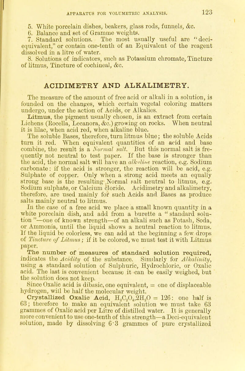 APPARATUS FOR VOLUMETRIC ANALYSIS. 5. White porcelain dishes, beakers, glass rods, funnels, &c. 6. Balance and set of Gramme weights. 7. Standard solutions. The most usually useful are deci- equivalent, or contain one-tenth of an Equivalent of the reagent dissolved in a litre of water. 8. Solutions of indicators, such as Potassium chromate, Tincture of litmus, Tincture of cochineal, &c. ACIDIMETRY AND ALKALIMETRY. The measure of the amount of free acid or alkali in a solution, is founded on the changes, which certain vegetal coloring matters undergo, under the action of Acids, or Alkalies. Litmus, the pigment usually chosen, is an extract from certain Lichens (Rocella, Lecanora, &c.) growing on rocks. When neutral it is lilac, when acid red, when alkaline blue. The soluble Bases, therefore, turnlitmus blue; the soluble Acids turn it red. When equivalent quantities of an acid and base combine, the result is a Normal salt. But this normal salt is fre- quently not neutral to test paper. If the base is stronger than the acid, the normal salt will have an alkuline reaction, e.g. Sodium carbonate: if the acid is stronger, the reaction will be acid, e.g. Sulphate of copper. Only when a strong acid meets an equally strong base is the resulting Normal f-alt neutral to litmus, e.g. Sodium sulphate, or Calcium cloride. Acidimetry and alkalimetry, therefore, are used mainly for such Acids and Bases as produce salts mainly neutral to litmus. In the case of a free acid we place a small known quantity in a white porcelain dish, and add from a burette a  standard solu- tion —one of known strength—of an alkali such as Potash, Soda, or Ammonia, until the liquid shows a neutral reaction to litmus. If the liquid be colorless, we can add at the beginning a few drops of Tincture of Litmus; if it be colored, we must test it with Litmus paper. The number of measures of standard solution required, indicates the Acidity of the substance. Similarly for Alkalinity, using a standard solution of Sulphuric, Hydrochloric, or Oxalic acid. The last is convenient because it can be easily weighed, but the solution does not keep. Since Oxalic acid is dibasic, one equivalent, = one of displaceable hydrogen, will be half the molecular weight. Crystallized Oxalic Acid, H2C204,2H20 = 126: one half is 03; therefore to make an equivalent solution we must take 63 grammes of Oxalic acid per Litre of distilled water. It is generally more convenient to use one-tenth of this strength—a Deci-equivalent solution, made by dissolving 63 grammes of pure crystallized