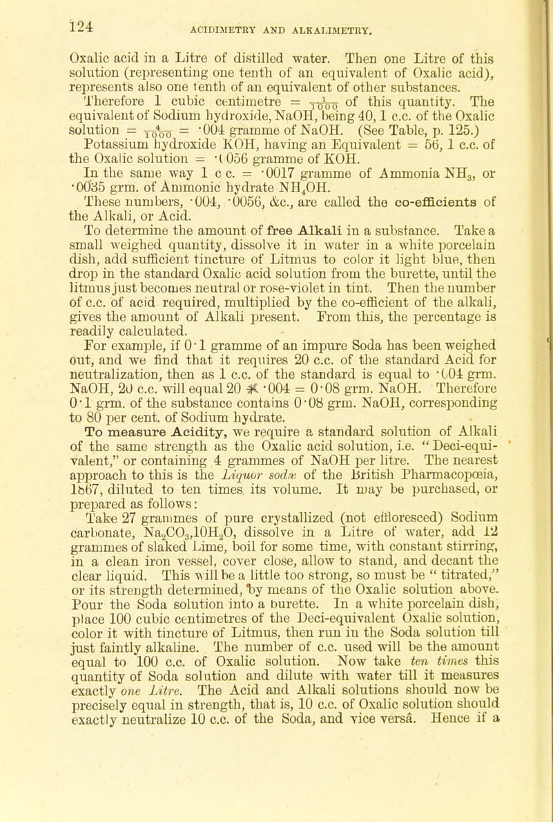 ACIDIMETEY AND ALKALIMETRY. Oxalic acid in a Litre of distilled water. Then one Litre of this solution (representing one tenth of an equivalent of Oxalic acid), represents also one tenth of an equivalent of other substances. Therefore 1 cubic centimetre = of this quantity. The equivalent of Sodium hydroxide, NaOH, being 40,1 c.c. of the Oxalic solution = Tq%o = -004 gramme of NaOH. (See Table, p. 125.) Potassium hydroxide KOH, having an Equivalent = 5b, 1 c.c. of the Oxalic solution = l 056 gramme of KOH. In the same way 1 c c. = -0017 gramme of Arnmonia NH3, or •0035 grm. of Amnionic hydrate NH4OH. These numbers, 004, '0056, &c, are called the co-efficients of the Alkali, or Acid. To determine the amount of free Alkali in a substance. Take a small weighed quantity, dissolve it in water in a white porcelain dish, add sufficient tincture of Litmus to color it light blue, then drop in the standard Oxalic acid solution from the burette, until the litmus just becomes neutral or rose-violet in tint. Then the number of c.c. of acid required, multiplied by the co-efficient of the alkali, gives the amount of Alkali present. From this, the percentage is readily calculated. For example, if 0 • 1 gramme of an impure Soda has been weighed out, and we find that it requires 20 c.c. of the standard Acid for neutralization, then as 1 c.c. of the standard is equal to ' 104 grm. NaOH, 20 c.c. will equal 20 # -004 = 0-08 grm. NaOH. Therefore 0'1 grm. of the substance contains 0-08 grm. NaOH, corresponding to 80 per cent, of Sodium hydrate. To measure Acidity, we require a standard solution of Alkali of the same strength as the Oxalic acid solution, i.e.  Deci-equi- valent, or containing 4 grammes of NaOH per litre. The nearest approach to this is the Liquor soda-- of the British Pharmacopoeia, lbb'7, diluted to ten times its volume. It may be purchased, or prepared as follows: Take 27 grammes of pure crystallized (not effloresced) Sodium carbonate, Na2CO3,10H2O, dissolve in a Litre of water, add 12 grammes of slaked Lime, boil for some time, with constant stirring, in a clean iron vessel, cover close, allow to stand, and decant the clear liquid. This will be a little too strong, so must be  titrated/' or its strength determined, *by means of the Oxalic solution above. Pour the Soda solution into a burette. In a white porcelain dish, place 100 cubic centimetres of the Deci-equivalent Oxalic solution, color it with tincture of Litmus, then run iu the Soda solution till just faintly alkaline. The number of c.c. used will be the amount equal to 100 c.c. of Oxalic solution. Now take ten times this quantity of Soda sol ution and dilute with water till it measures exactly one Litre. The Acid and Alkali solutions should now be precisely equal in strength, that is, 10 c.c. of Oxalic solution should exactly neutralize 10 c.c. of the Soda, and vice versa. Hence if a