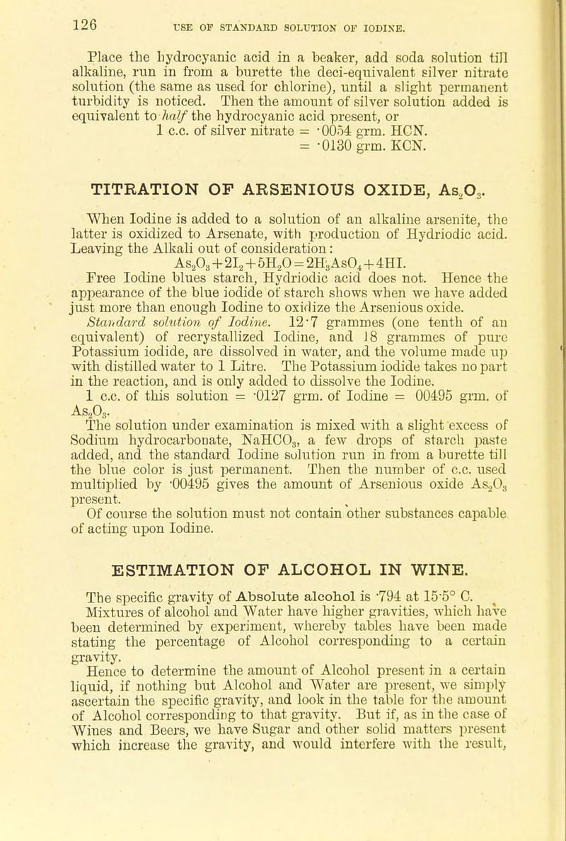 USE OF STANDARD SOLUTION OF IODINE. Place the hydrocyanic acid in a beaker, add soda solution till alkaline, run in from a burette the deci-equivalent silver nitrate solution (the same as used for chlorine), until a slight permanent turbidity is noticed. Then the amount of silver solution added is equivalent to half the hydrocyanic acid present, or 1 c.c. of silver nitrate = -0054 grm. HGN. = -0130 grm. KCN. TITRATION OP ARSENIOUS OXIDE, A&,03. When Iodine is added to a solution of an alkaline arsenite, the latter is oxidized to Arsenate, with production of Hyclriodic acid. Leaving the Alkali out of consideration: As203+2I2+5H20 = 2H3 As04+4 HI. Free Iodine blues starch, Hydriodic acid does not. Hence the appearance of the blue iodide of starch shows when we have added just more than enough Iodine to oxidize the Arsenious oxide. Standard solution of Iodine. 12 • 7 grammes (one tenth of an equivalent) of recrystallized Iodine, and 18 grammes of pure Potassium iodide, are dissolved in water, and the volume made up with distilled water to 1 Litre. The Potassium iodide takes no part in the reaction, and is only added to dissolve the Iodine. 1 c.c. of this solution = -0127 grm. of Iodine = 00495 grm. of As203. The solution under examination is mixed with a slight excess of Sodium hydrocarbotiate, NaHC03, a few drops of starch paste added, and the standard Iodine solution run in from a burette till the blue color is just permanent. Then the number of c.c. used multiplied by '00495 gives the amount of Arsenious oxide As203 present. Of course the solution must not contain other substances capable of acting upon Iodine. ESTIMATION OF ALCOHOL IN WINE. The specific gravity of Absolute alcohol is -794 at 15-5° C. Mixtures of alcohol and Water have higher gravities, which have been detennined by experiment, whereby tables have been made stating the percentage of Alcohol corresponding to a certain gravity. Hence to determine the amount of Alcohol present in a certain liquid, if nothing but Alcohol and Water are present, we simply ascertain the specific gravity, and look in the table for the amount of Alcohol corresponding to that gravity. But if, as in the case of Wines and Beers, we have Sugar and other solid matters present which increase the gravity, and would interfere with the result,
