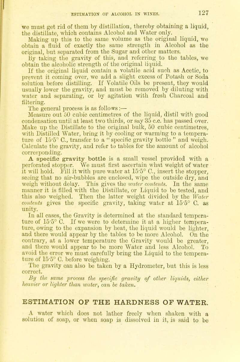 ESTIMATION OP ALCOHOL IN WINES. we must get rid of them by distillation, thereby obtaining a liquid, the distillate, which contains Alcohol and Water only. Making up this to the same volume as the original liquid, we obtain a fluid of exactly the same strength in Alcohol as the original, but separated from the Sugar and other matters. By taking the gravity of this, and referring to the tables, we obtain the alcoholic strength of the original liquid. If the original liquid contain a volatile acid such as Acetic, to prevent it coming over, we add a slight excess of Potash or Soda solution before distilling. If Volatile Oils be present, they would usually lower the gravity, and must be removed by diluting with •water and separating, or by agitation with fresh Charcoal and Altering. The general process is as follows:— Measure out 50 cubic centimetres of the liquid, distil with good condensation until at least two thirds, or say 35 c.c. has passed over. Make up the Distillate to the original bulk, 50 cubic centimetres, with Distilled Water, bring it by cooling or warming to a tempera- ture of 15-5° C, transfer to a  specific gravity bottle  and weigh. Calculate the gravity, and refer to tables for the amount of alcohol corresponding. A specific gravity bottle is a small vessel provided with a perforated stopper. We must first ascertain what weight of water it will hold. Fill it with pure water at 155° C, insert the stopper, seeing that no air-bubbles are enclosed, wipe the outside dry, and weigh without delay. This gives the water contents. In the same manner it is filled with the Distillate, or Liquid to be tested, and this also weighed. Then the latter weight divided by the Water contents gives the specific gravity, taking water at 15'5° C. as unity. In all cases, the Gravity is determined at the standard tempera- ture of 15-5° C. If we were to determine it at a higher tempera- ture, owing to the expansion by heat, the liquid would be lighter, and there would appear by the tables to be more Alcohol. On the contrary, at a lower temperature the Gravity would be greater, and there would appear to be more Water and less Alcohol. To avoid the error we must carefully bring the Liquid to the tempera- ture of 15-5° C. before weighing. The gravity can also be taken by a Hydrometer, but this is less correct. By the same process the specific gravity of other liquids, either heavier or lighter than water, can be taken. ESTIMATION OP THE HARDNESS OF WATER. A water which does not lather freely when shaken with a solution of soap, or when soap is dissolved in it, is said to be