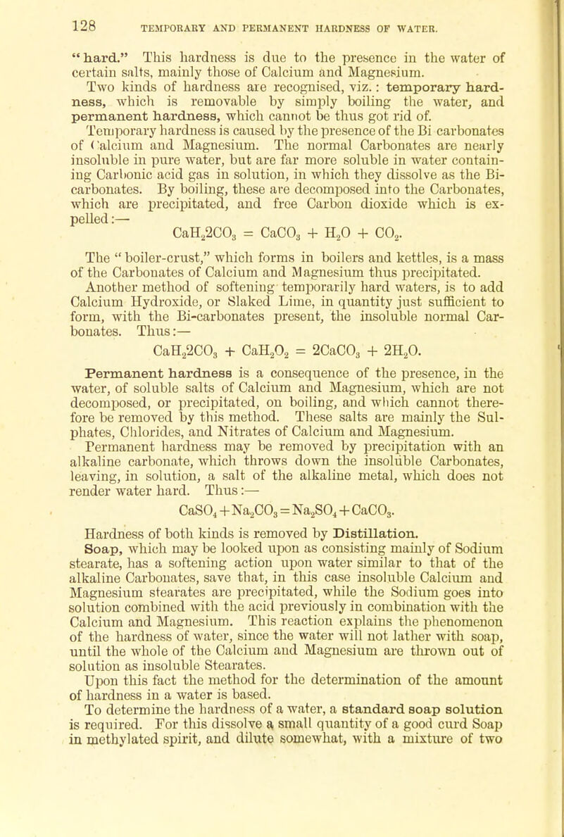  hard. This hardness is due to the presence in the water of certain salts, mainly those of Calcium and Magnesium. Two kinds of hardness are recognised, viz.: temporary hard- ness, which is removable by simply boiling the water, and permanent hardness, which cannot be thus got rid of. Temporary hardness is caused by the presence of the Bi carbonates of Calcium and Magnesium. The normal Carbonates are nearly insoluble in pure water, but are far more soluble in water contain- ing Carbonic acid gas in solution, in which they dissolve as the Bi- carbonates. By boiling, these are decomposed into the Carbonates, which are precipitated, and free Carbon dioxide which is ex- pelled :— CaH22C03 = CaC03 + H20 -I- C02. The  boiler-crust, which forms in boilers and kettles, is a mass of the Carbonates of Calcium and Magnesium thus precipitated. Another method of softening temporarily hard waters, is to add Calcium Hydroxide, or Slaked Lime, in quantity just sufficient to form, with the Bi-carbonates present, the insoluble normal Car- bonates. Thus:— CaH22C03 + CaH202 = 2CaC03 + 2H20. Permanent hardness is a consequence of the presence, in the water, of soluble salts of Calcium and Magnesium, which are not decomposed, or precipitated, on boiling, and which cannot there- fore be removed by this method. These salts are mainly the Sul- phates, Chlorides, and Nitrates of Calcium and Magnesium. Permanent hardness may be removed by precipitation with an alkaline carbonate, which throws down the insoluble Carbonates, leaving, in solution, a salt of the alkaline metal, which does not render water hard. Thus:— CaS04 +Na2C03 = Na2S04 + CaC03. Hardness of both kinds is removed by Distillation. Soap, which may be looked upon as consisting mainly of Sodium stearate, has a softening action upon water similar to that of the alkaline Carbonates, save that, in this case insoluble Calcium and Magnesium stearates are precipitated, while the Sodium goes into solution combined with the acid previously in combination with the Calcium and Magnesium. This reaction explains the phenomenon of the hardness of water, since the water will not lather with soap, until the whole of the Calcium and Magnesium are thrown out of solution as insoluble Stearates. Upon this fact the method for the determination of the amount of hardness in a water is based. To determine the hardness of a water, a standard soap solution is required. For tins dissolve a small quantity of a good curd Soap in methylated spirit, and dilute somewhat, with a mixture of two
