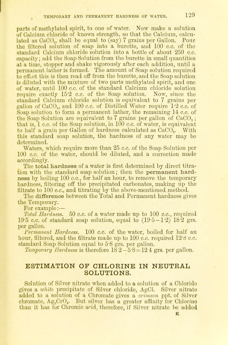 parts of methylated spirit, to one of water. Now make a solution of Calcium chloride of known strength, so that the Calcium, calcu- lated as CaC03, shall be equal to (say) 7 grains per Gallon. Pour the filtered solution of soap iuto a burette, and 100 c.c. of the standard Calcium chloride solution into a bottle of about 250 c.c. capacity; add the Soap Solution from the burette in small quantities at a time, stopper and shake vigorously after each addition, until a permanent lather is formed. The amount of Soap solution required to effect this is then read off from the burette, and the Soap solution is diluted with the mixture of two parts methylated spirit, and one of water, until 100 c.c. of the standard Calcium chloride solution require exactly 15-2 c.c. of the Soap solution. Now, since the standard Calcium chloride solution is equivalent to 7 grains per gallon of CaC03, and 100 c.c. of Distilled Water require T2 c.c. of Soap solution to form a permanent lather, the remaining 14 c.c. of the Soap Solution are equivalent to 7 grains per gallon of CaC03; that is, 1 c.c. of the Soap solution, in 100 c.c. of water, is equivalent to half a grain per Gallon of hardness calculated as CaC03. With this standard soap solution, the hardness of any water may be determined. Waters, which require more than 25 c.c. of the Soap Solution per 100 c.c. of the water, should be diluted, and a correction made accordingly. The total hardness of a water is first determined by direct titra- tion with the standard soap solution; then the permanent hard- ness by boiling 100 c.c, for half an hour, to remove the temporary hardness, filtering off the precipitated carbonates, making up the filtrate to 100 c.c, and titrating by the above-mentioned method. The difference between the Total and Permanent hardness gives the Temporary. For example:— Total Hardness. 50 c.c of a water made up to 100 c.c, required 19-5 c.o. of standard soap solution, equal to (19-5-T2) 18 2 grs. per gallon. Permanent Hardness. 100 c.c. of the water, boiled for half an hour, filtered, and the filtrate made up to 100 c.c required 12-8 c.c. standard Soap Solution equal to 5'8 grs. per gallon. Temporary Hardness is therefore 18 2-5'8 = 12 i grs. per gallon. ESTIMATION OF CHLORINE IN NEUTRAL SOLUTIONS. Solution of Silver nitrate when added to a solution of a Chloride gives a white precipitate of Silver chloride, AgCl. Silver nitrate added to a solution of a Chromate gives a crimson ppt. of Silver chromate, AgaCr04. But silver has a greater affinity for Chlorine than it has for Chromic acid, therefore, if Silver nitrate be added