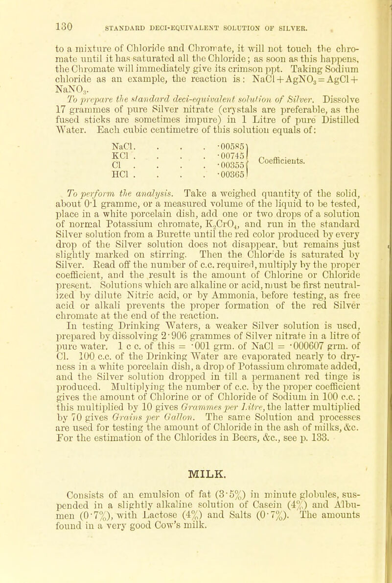 to a mixture of Chloride and ChroTrate, it will not touch the chro- mate until it has saturated all the Chloride; as soon as this happens, the Cliromate will immediately give its crimson ppt. Taking Sodium chloride as an example, the reaction is: NaCl+AgN03 = AgCl + NaN03. To prepare the standard deci-equivalent solution of Silver. Dissolve 17 grammes of pure Silver nitrate (crystals are preferable, as the fused sticks are sometimes impure) in 1 Litre of pure Distilled Water. Each cubic centimetre of this solution equals of: To perform the analysis. Take a weighed quantity of the solid, about O'l gramme, or a measured volume of the liquid to be tested, place in a white porcelain dish, add one or two drops of a solution of normal Potassium chromate, K2Cr04, and run in the standard Silver solution from a Burette until the red color produced by every drop of the Silver solution does not disappear, but remains just slightly marked on stirring. Then the Chlor'de is saturated by Silver. Eead off the number of c.c. required, multiply by the proper coefficient, and the result is the amount of Chlorine or Chloride present. Solutions which arc alkaline or acid,must be first neutral- ized by dilute Nitric acid, or by Ammonia, before testing, as free acid or alkali prevents the proper formation of the red Silver chromate at the end of the reaction. In testing Drinking Waters, a weaker Silver solution is used, prepared by dissolving 2-906 grammes of Silver nitrate in a litre of pure water. 1 c c. of this = -001 grm. of NaCl = 000607 grm. of CI. 100 c.c. of the Drinking Water are evaporated nearly to dry- ness in a white porcelain dish, a drop of Potassium chromate added, and the Silver solution dropped in till a permanent red tinge is produced. Multiplying the number of c.c. by the proper coefficient gives the amount of Chlorine or of Chloride of Sodium in 100 c.c.; this multiplied by 10 gives Grammes per Litre,Hhe latter multiplied by 70 gives Grains Gallon. The same Solution and processes are used for testing the amount of Chloride in the ash of milks, &c. For the estimation of the Chlorides in Beers, &c, see p. 133. Consists of an emulsion of fat (3-5%) in minute globules, sus- pended in a slightly alkaline solution of Casein (4%) and Albu- men (0-7%), with Lactose (4%) and Salts (0-7%). The amounts found in a very good Cow's milk. HC1 '. NaCl. KC1 . CI . •005S5 •00745 ■00355 •00365 Coefficients. MILK.