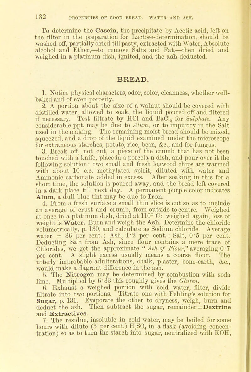 To determine the Casein, the precipitate by Acetic acid, left on the filter in the preparation for Lactose-determination, should bs ■washed off, partially dried till pasty, extracted with Water, Absolute alcohol and Ether,—to remove Salts and Fat,—then dried and weighed in a platinum dish, ignited, and the ash deducted. BREAD. 1. Notice physical characters, odor, color, cleanness, whether well- baked and of even porosity. 2. A portion about the size of a walnut should be covered with distilled water, allowed to soak, the liquid poured off and filtered if necessary. Test nitrate by HCI and BaCI2 for Sulphate. Any considerable ppt. may be due to Alum, or to impurity in the Salt used in the making. The remaining moist bread should be mixed, squeezed, and a drop of the liquid examined under the microscope for extraneous starches, potato, rice, bean, &c, and for fungus. 3. Break off, not cut, a piece of the crumb that has not been touched with a knife, place in a porcela n dish, and pour over it the following solution: two small and fresh logwood chips are warmed with about 10 c.c. methylated spirit, diluted with water and Ammonic carbonate added in excess. After soaking in this for a short time, the solution is poured away, and the bread left covered in a dark place till next clay. A permanent purple color indicates Alum, a dull blue tint may be due to Iron. 4. From a fresh surface a small thin slice is cut so as to include an average of crust and crumb, from outside to centre. Weighed at once in a platinum dish, dried at 110° C: weighed again, loss of weight is Water. Burn and weigh the Ash. Determine the chloride volumetrically, p. 130, and calculate as Sodium chloride. Average water = 36 per cent.: Ash, 1*2 per cent.: Salt, 0*5 per cent. Deducting Salt from Ash, since flour contains a mere trace of Chlorides, we get the approximate  Ash of Flow,' averaging 0 ■ 7 per cent. A slight excess usually means a coarse flour. The utterly improbable adulterations, chalk, plaster, bone-earth, &c, would make a flagrant difference in the ash. 5. The Nitrogen may be determined by combustion with soda lime. Multiplied by 6 • 33 this roughly gives the Gluten. 6. Exhaust a weighed portion with cold water, filter, divide filtrate into two portions. Titrate one with Fehling's solution for Sugar, p. 131. Evaporate the other to dryness, weigh, burn and deduct the ash. Then subtract the sugar, remainder = Dextrine and Extractives. 7. The residue, insoluble in cold water, may be boiled for some hours with dilute (5 per cent.) H2S04 in a flask (avoiding concen- tration) so as to turn the starch into sugar, neutralized with KOH,