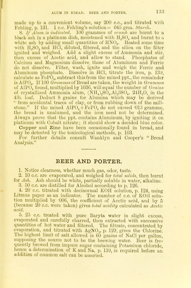 ALUM IN BREAD. BEER AND PORTER. made up to a convenient volume, say 200 c.c., and. titrated with Fehling, p. 131. 1 c.c. Fehling's solution = 045 grm. Starch. 8. If Alum is indicated. 100 grammes of crumb are burnt to a black ash in a platinum dish, moistened with H2S04 and burnt to a white ash by adding small quantities of HN03. Heated some time with H2S04 and HC1, diluted, filtered, and the silica on the filter ignited and weighed. Add a slight excess of Ammonia and stir, then excess of Acetic acid, and allow to stand. Phosphates of Calcium and Magnesium dissolve, those of Aluminum and Ferric do not dissolve. Filter, wash, ignite and weigh the Ferric and Aluminum phosphate. Dissolve in HC1, titrate the iron, p. 139, calculate as FeP04, subtract this from the mixed ppt., the remainder is AIP04. If 100 Grammes of Bread are taken, the weight in Grammes of A1P04 found, multiplied by 1036, will equal the number of Grains of crystallized Ammonia alum, (NH4)2S04,A123S04, 21H20, in the 41b. loaf. Deduct 8 grains for Alumina which may be derived from accidental traces of clay, or from rubbing down of the mill- stone. If the mixed AlP04+FeP04 do not exceed -013 gramme, the bread is unalumed, and the iron need not be determined. Always prove that the ppt. contains Aluminum, by igniting it on platinum with Cobalt nitrate; it should show a decided blue color. Copper and Zinc have been occasionally found in bread, and may be detected by the toxicological methods, p. 103. For further details consult Wanklyn and Cooper's Bread Analysis. BEER AND PORTER. 1. Notice clearness, whether much gas, odor, taste. 2. 10 c.c. are evaporated, and weighed for total solids, then burnt for Ash. Ash should be white, partially soluble in water, alkaline. 3. 50 c.c. are distilled for Alcohol according to p. 126. 4. 20 c.c. titrated with decinormal KOH solution, p. 124, using Litmus paper as an indicator. The number of c.c. of KOH solu- tion multiplied by -006, the coefficient of Acetic acid, and by 5 (because 20 c.c. were taken) gives total acidity calculated as Acetic acid. 5. 25 c.c. treated with pure Baryta water in slight excess, evaporated and carefully charred, then extracted with successive quantities of hot water and filtered. The filtrate, concentrated by evaporation, and titrated with AgN03, p. 129, gives the Chlorine. The highest limit of salt allowed is 60 grains of NaCl per gallon, supposing the source not to be the brewing water. Beer is fre- quently brewed from impure sugar containing Potassium chloride, hence a determination of K and Na, p. 139, is required before an addition of common salt can be asserted.