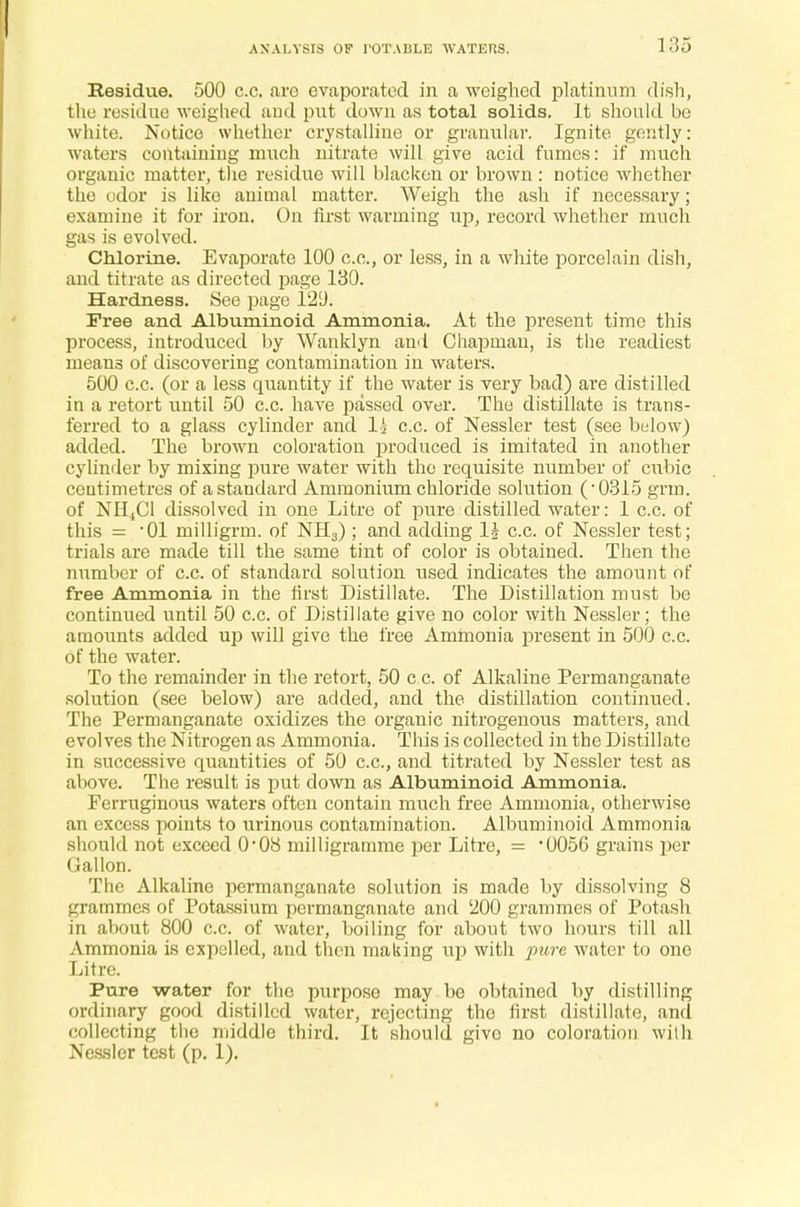 Residue. 500 c.c. are evaporated in a weighed platinum dish, the residue weighed and put down as total solids. It should be white. Notice whether crystalline or granular. Ignite gently: waters containing much nitrate will give acid fumes: if much organic matter, the residue will blacken or brown : notice whether the odor is like animal matter. Weigh the ash if necessary; examine it for iron. On first warming up, record whether much gas is evolved. Chlorine. Evaporate 100 c.c, or less, in a white porcelain dish, and titrate as directed page 130. Hardness. See page 12D. Free and Albuminoid Ammonia. At the present time this process, introduced by Wanklyn ami Chapman, is the readiest means of discovering contamination in waters. 500 c.c. (or a less quantity if the water is very bad) are distilled in a retort until 50 c.c. have passed over. The distillate is trans- ferred to a glass cylinder and 11 c.c. of Nessler test (see below) added. The brown coloration produced is imitated in another cylinder by mixing pure water with the requisite number of cubic ceutimetres of a standard Ammonium chloride solution (-0315 grm. of NH4C1 dissolved in one Litre of pure distilled water: 1 c.c. of this = -01 milligrm. of NH3) ; and adding li c.c. of Nessler test; trials are made till the same tint of color is obtained. Then the number of c.c. of standard solution used indicates the amount of free Ammonia in the first Distillate. The Distillation must be continued until 50 c.c. of Distillate give no color with Nessler; the amounts added U£> will give the free Ammonia present in 500 c.c. of the water. To the remainder in the retort, 50 c c. of Alkaline Permanganate solution (see below) are added, and the. distillation continued. The Permanganate oxidizes the organic nitrogenous matters, and evolves the Nitrogen as Ammonia. This is collected in the Distillate in successive quantities of 50 c.c, and titrated by Nessler test as above. The result is put down as Albuminoid Ammonia. Ferruginous waters often contain much free Ammonia, otherwise an excess points to urinous contamination. Albuminoid Ammonia should not exceed 0-08 milligramme per Litre, = '0056 grains per Gallon. The Alkaline permanganate solution is made by dissolving 8 grammes of Potassium permanganate and '200 grammes of Potash in about 800 c.c. of water, hoiling for about two hours till all Ammonia is expelled, and then making up with pure, water to one Litre. Pure water for the purpose may he obtained by distilling ordinary good distilled water, rejecting the first distillate, and collecting tho middle third. It should give no coloration with Nessler test (p. 1).