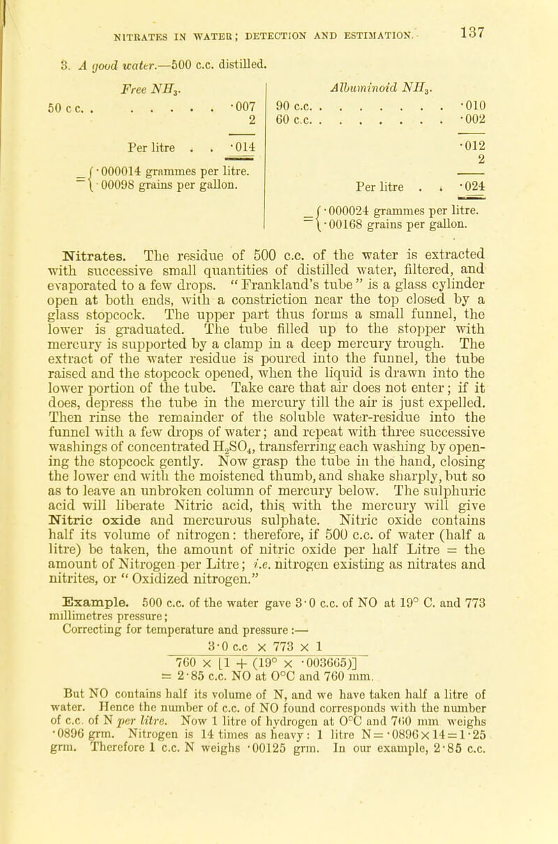 NITRATES IN WATER; DETECTION AND ESTIMATION. 3. A good uattr.—500 c.c. distilled. Albuminoid NII3. 90c.c -010 60 c.c -002 •012 2 Per litre . . -024 • 000024 grammes per litre. •00168 grains per gallon. Nitrates. The residue of 500 c.c. of the -water is extracted with successive small quantities of distilled water, filtered, and evaporated to a few drops.  Frankland's tube  is a glass cylinder open at both ends, with a constriction near the top closed by a glass stopcock. The upper part thus forms a small funnel, the lower is graduated. The tube filled up to the stopper with mercury is supported by a clamp in a deep mercury trough. The extract of the water residue is poured into the funnel, the tube raised and the stopcock opened, when the liquid is drawn into the lower portion of the tube. Take care that air does not enter; if it does, depress the tube in the mercury till the air is just expelled. Then rinse the remainder of the soluble water-residue into the funnel with a few drops of water; and repeat with three successive washings of concentrated H2S04, transferring each washing by open- ing the stopcock gently. Now grasp the tube in the hand, closing the lower end with the moistened thumb, and shake sharply, but so as to leave an unbroken column of mercury below. The sulphuric acid will liberate Nitric acid, this with the mercury will give Nitric oxide and mercurous sulphate. Nitric oxide contains half its volume of nitrogen: therefore, if 500 c.c. of water (half a litre) be taken, the amount of nitric oxide per half Litre = the amount of Nitrogen per Litre; i.e. nitrogen existing as nitrates and nitrites, or  Oxidized nitrogen. Example. 500 c.c. of the water gave 3'0 c.c. of NO at 19° C. and 773 millimetres pressure; Correcting for temperature and pressure :— 3-0 cc X 773 X 1 760 x [1 + (19° x -003605)] - 2-85 c.c. NO at 0°C and 760 mm. But NO contains half its volume of N, and we have taken half a litre of water. Hence the numher of c.c. of NO found corresponds with the number of c.c. of N per litre. Now 1 litre of hydrogen at 0°C and 760 mm weighs •0896 grm. Nitrogen is 14 times as heavy: 1 litre N=-0896X 14 = 1-25 grin. Therefore 1 c.c. N weighs -00125 grm. In our example, 2-85 c.c. Free NEZ. 50 cc -007 2 Per litre . . -014 _(-000014 grammes per litre. — \ ■ 00098 grains per gallon.