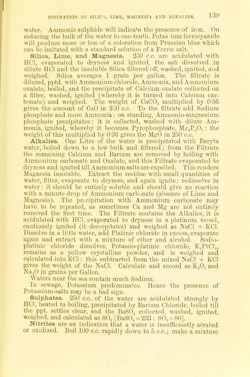 water. Amnionic sulphide will indica'e the presence of iron. On reducing the hulk of the water to one-tenth, Potas ium ferrooyanide will produce more or less of a coloration from Prussian blue which can be imitated with a standard solution of a Ferric salt. Silica, Lime, and Magnesia. 250 c.c. are acidulated with HC1, evaporated to dryness and ignited, the ash dissolved in dilute HC1 and the insoluble Silica filtered off, washed, ignited, aud weighed. Silica averages 1 grain per gallon. The filtrate is diluted, pptd. with Ammonium chloride, Ammonia, and Ammonium oxalate, boiled, and the precipitate of Calcium oxalate collected on a filter, washed, ignited (whereby it is turned into Calcium car- bonate) and weighed. The weight of CaC03 multiplied by 056 gives the amount of CaO in 250 c.c. To the filtrate add Sodium phosphate and more Ammonia: on standing, Ammonio-magnesium phosphate precipitates: it is collected, washed with dilute Am- monia, ignited, whereby it becomes Pyrophosphate, Mg2P207: the weight of this multiplied by 0'3b* gives the MgO in 250 c.c. Alkalies. One Litre of the water is precipitated with Baryta water, boiled down to a low bulk and filtered; from the Filtrate the remaining Calcium and Barium are removed by boiling with Ammonium carbonate and Oxalate, and this Filtrate evaporated to dryness and ignited till Ammonium salts are expelled. This renders Magnesia insoluble. Extract the residue with small quantities of water, filter, evaporate to dryness, and again ignite: redissolve in water: it should be entirely soluble and should give no reaction with a minute drop of Ammonium carbonate (absence of Lime and Magnesia). The precipitation with Ammonium carbonate may have to be repeated, as sometimes Ca and Mg are not entirely removed the first time. The Filtrate contains the Alkalies, it is acidulated with HC1, evaporated to dryness in a platinum ve?sel, cautiously ignited (it decrepitates) and weighed as NaCl + KG. Dissolve in a little water, add Platinic chloride in excess, evaporate again and extract with a mixture of ether and alcohol. Sodio- platinic chloride dissolves, Potassio^platinic chloride, K2PtG6, remains as a yellow crystalline powder, and is weighed and calculated into KG : this subtracted from the mixed NaCl + KC1 gives the weight of the NaCl. Calculate and record as K20, and Na20 in grains per Gallon. Waters near the sea contain much Sodium. In sewage, Potassium predominates. Hence the presence of Potassium-salts may be a bad sign. Sulphates. 250 c.c. of the water are acidulated strongly by HCI, heated to boiling, precipitated by Barium Chloride, boiled till the ppt. settles clear, and the BaSO., collected, washed, ignited, weighed, and calculated as SO, [BaSO., = 233 : SO3 = 80]. Nitrites are an indication that a water is insufficiently aerated or oxidized. Boil 100 c.c. rapidly down to 5 c.c; make a mixture