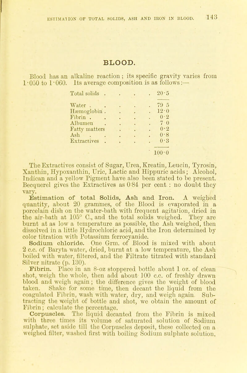 ESTIMATION OF TOTAL SOLIDS, ASH AND IRON IN BLOOD. BLOOD. Blood has an alkaline reaction ; its specific gravity varies from 1 • OjO to 1 • 060. Its average composition is as follows:— Total solids . . 20 5 Water . . 79 5 Hamioglobin . . 12 0 Fibrin . 0 2 Albumen 7 0 Fatty matters . 0 2 Ash . . 0 8 Extractives . . 0 3 ' 100 0 The Extractives consist of Sugar, Urea, Kreatin, Leucin, Tyrosin, Xanthin, Hypoxanthin, Uric, Lactic and Hippuric acids; Alcohol, Indican and a yellow Pigment have also been stated to be present. Becquerel gives the Extractives as 0 84 per cent.: no doubt they vary. Estimation of total Solids, Ash. and Iron. A weighed quantity, about 20 grammes, of the Blood is evaporated in a porcelain dish on the water-bath with frequent agitation, dried in the air-bath at 105° C, and the total solids weighed. They are burnt at as low a temperature as possible, the Ash weighed, then dissolved in a little Hydrochloric acid, and the Iron determined by color titration with Potassium ferrocyanide. Sodium chloride. One Grm. of Blood is mixed with about 2 c.c. of Baryta water, dried, burnt at a low temperature, the Ash boiled with water, filtered, and the Filtrate titrated with standard Silver nitrate (p. 130). Fibrin. Place in an 8-oz stoppered bottle about 1 oz. of clean shot, weigh the whole, then add about 100 c.c. of freshly drawn blood and weigh again; the difference gives the weight of blood taken. Shake for some time, then decant the liquid from the coagulated Fibrin, wash with water, dry, and weigh again. Sub- tracting the weight of bottle and shot, we obtain the amount of Fibrin; calculate the percentage. Corpuscles. The liquid decanted from the Fibrin is mixed with three times its volume of saturated solution of Sodium sulphate, set aside till the Corpuscles deposit, these collected on a weighed filter, washed first with boiling Sodium sulphate solution,
