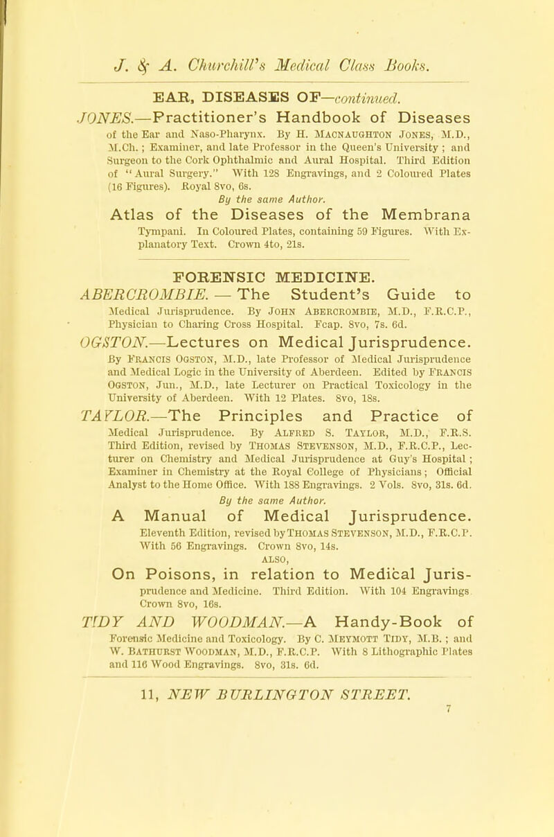 EAR, DISEASES OP—continued. JONES.—Practitioner's Handbook of Diseases of the Ear and Naso-Pharynx. By H. Macnaughton Jones, M.D., M.Ch.; Examiner, and late Professor in the Queen's University ; and Surgeon to the Cork Ophthalmic and Aural Hospital. Third Edition of  Aural Surgery. With 128 Engravings, and 2 Coloured Plates (16 Figures), Royal 8vo, Gs. By the same Author. Atlas of the Diseases of the Membrana Tympani. In Coloured Plates, containing 59 Figures. With Ex- planatory Text. Crown 4to, 21s. FORENSIC MEDICINE. A BER GR OMB IE. — The Student's Guide to Medical Jurisprudence. By JOHN ABEROEOMBIE, M.D., F.R.C.P., Physician to Charing Cross Hospital. Fcap. 8vo, 7s. 6d. OGSTON.—Lectures on Medical Jurisprudence. By Francis Ooston, M.D., late Professor of Medical Jurisprudence and Medical Logic in the University of Aberdeen. Edited by Francis Ogston, Jun., M.D., late Lecturer on Practical Toxicology in the University of Aberdeen. With 12 Plates. Svo, 18s. TAYLOR.—The Principles and Practice of Medical Jurisprudence. By Alfred S. Taylor, M.D., F.R.S. Third Edition, revised by Thomas Stevenson, M.D., F.R.C.P., Lec- turer on Chemistry and Medical Jurisprudence at Guy's Hospital; Examiner in Chemistry at the Royal College of Physicians; Official Analyst to the Home Office. With 188 Engravings. 2 Vols. Svo, 31s. 6d. By the same Author. A Manual of Medical Jurisprudence. Eleventh Edition, revised by Thomas Stevenson, M.D., F.R.C'.P. With 56 Engravings. Crown Svo, 14s. ALSO, On Poisons, in relation to Medical Juris- prudence and Medicine. Third Edition. With 104 Engravings Crown Svo, 16s. TIDY AND WOODMAN.—A Handy-Book of Forensic Medicine and Toxicology. By C. Meymott Tidy, M.B.; and W. BATHURST WOODMAN, M.D., F.R.C.P. With 8 Lithographic Plates and 116 Wood Engravings. 8vo, 31s. fid. 11, NEW BURLINGTON STREET.