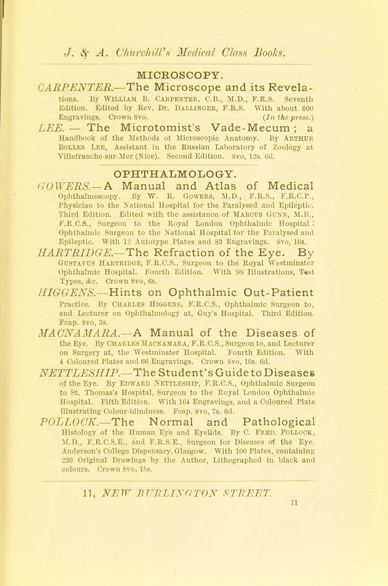 MICROSCOPY. CARPENTER.—The Microscope and its Revela- tions. By William B. Cakpentkr, C.B., M.D., F.R.S. Seventh Edition. Edited by Rev. Dr. Dallinger, F.R.S. With about 600 Engravings. Crown 8vo. (In the press.) LEE. — The Microtomist's Vade-Mecum ; a Handbook of the Methods ot Microscopic Anatomy. By Arthur Bolles Lee, Assistant in the Russian Laboratory of Zoology at Villefranche-sur-Mer (N ice). Second Edition. Svo, 12s. 6d. OPHTHALMOLOGY. COWERS.—A Manual and Atlas of Medical Ophthalmoscopy. By W. R. COWERS, M.D., E.R.S., F.R.C.P., Physician to the National Hospital for the Paralysed and Epileptic. Third Edition. Edited with the assistance of MARCUS Gunn, M.B., E.R.C.S., Surgeon to the Royal London Ophthalmic Hospital ; Ophthalmic Surgeon to the National Hospital for the Paralysed and Epileptic. With 12 Autotype Plates and 83 Engravings. Svo, IBs. HART RIDGE.—The Refraction of the Eye. By Gustavus Hartridge, F.R.C.S., Surgeon to the Royal Westminster I Ophthalmic Hospital. Fourth Edition. With 9S Illustrations, Test Types, &c. Crown Svo, 6s. HIGGENS.—Hints on Ophthalmic Out-Patient Practice. By Charles Higqens, F.R.C.S., Ophthalmic Surgeon to, and Lecturer on Ophthalmology at, Guy's Hospital. Third Edition. Fcap. Svo, 3s. MACNAMARA.—A Manual of the Diseases of the Eye. By CHARLES MACNAMARA, F.R.C.S., Surgeon to, and Lecturer on Surgery at, the Westminster Hospital. Fourth Edition. With 4 Coloured Plates and 66 Engravings. Crown 8vo, 10s. 6d. NETTLESHIP.—The Student's Guide to Diseases of the Eye. By Edward Nettlesiiip, F.R.C.S., Ophthalmic Surgeon to St. Thomas's Hospital, Surgeon to the Royal London Ophthalmic Hospital. Fifth Edition. With 164 Engravings, and a Coloured Plate illustrating Colour-blindness. Fcap. Svo, 7s. 6d. POLLOCK.—The Normal and Pathological Histology of the Human Eye and Eyelids. By C. Fred. Pollock, M.D., F.R.C.S.E., and F.R.S.E., Surgeon for Diseases of the Eye. Anderson's College Dispensary, Glasgow. With 100 Plates, containing 280 Original Drawings by the Author, Lithographed in black and colours. Crown 8vo, 15s. 11, NEW B T'J\ LIX (! TON STREET.