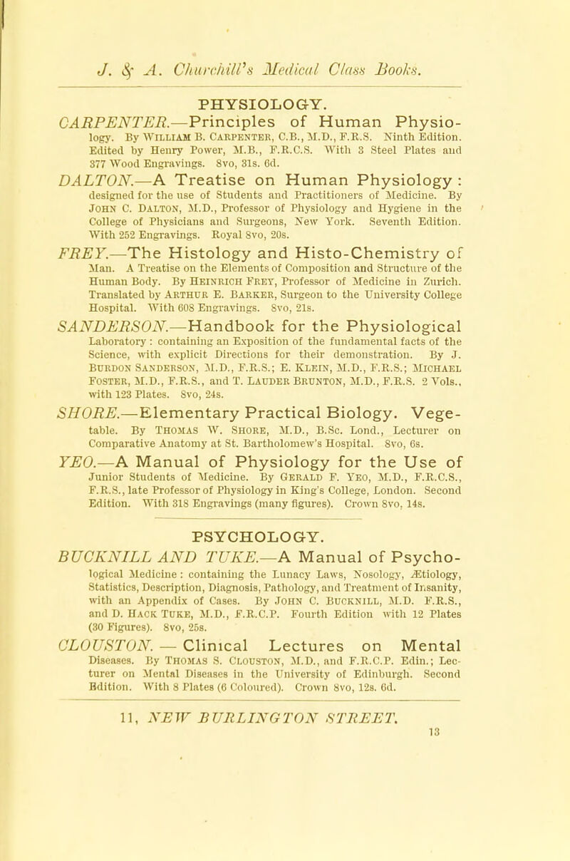 PHYSIOLOGY. CARPENTER— Principles of Human Physio- logy. By William B. Carpenter, C.B., M.D., F.R.S. Ninth Edition. Edited by Henry Power, M.B., F.R.C.S. With 3 Steel Plates and 377 Wood Engravings. 8vo, 31s. 6d. DALTON.—A Treatise on Human Physiology : designed for the use of Students and Practitioners of Medicine. By John C. Dalton, M.D., Professor of Physiology and Hygiene in the College of Physicians and Surgeons, New York. Seventh Edition. With 252 Engravings. Royal 8vo, 20s. FREY.—The Histology and Histo-Chemistry of Man. A Treatise on the Elements of Composition and Structure of the Human Body. By Heinrich Frey, Professor of Medicine in Zurich. Translated by Arthur E. Barker, Surgeon to the University College Hospital. With 60S Engravings. Svo, 21s. SANDERSON.—Handbook for the Physiological Laboratory : containing an Exposition of the fundamental facts of the Science, with explicit Directions for their demonstration. By J. Burdon Sanderson, M.D., F.R.S.; E. Klein, M.D., F.R.S.; Michael Foster, M.D., F.R.S., and T. Lauder Brunton, M.D., F.R.S. 2 Vols., with 123 Plates. Svo, 24s. SHORE.—Elementary Practical Biology. Vege- table. By Thomas W. Shore, M.D., B.Sc. Lond., Lecturer on Comparative Anatomy at St. Bartholomew's Hospital. Svo, 6s. YEO.—A Manual of Physiology for the Use of Junior Students of Medicine. By Gerald F. Yeo, M.D., F.R.C.S., F.R.S., late Professor of Physiology in King's College, London. Second Edition. With 318 Engravings (many figures). Crown Svo. 14s. PSYCHOLOGY. BUCKNILL AND TUKE.—A Manual of Psycho- logical Medicine : containing the Lunacy Laws, Nosology, ^Etiology, Statistics, Description, Diagnosis, Pathology, and Treatment of Insanity, with an Appendix of Cases. By JOHN C. BUCKNILL, M.D. F.R.S., and D. Hack Toke, M.D., F.R.C.P. Fourth Edition with 12 Plates (30 Figures). 8vo, 25s. OLOUSTON. — Clinical Lectures on Mental Diseases. By Thomas S. Clouston, M.D., and F.R.C.P. Edin.; Lec- turer on Mental Diseases in the University of Edinburgh. Second Edition. With 8 Plates (6 Coloured). Crown Svo, 12s. 6d. 11, XE W B JJR LING TON S TREE T.