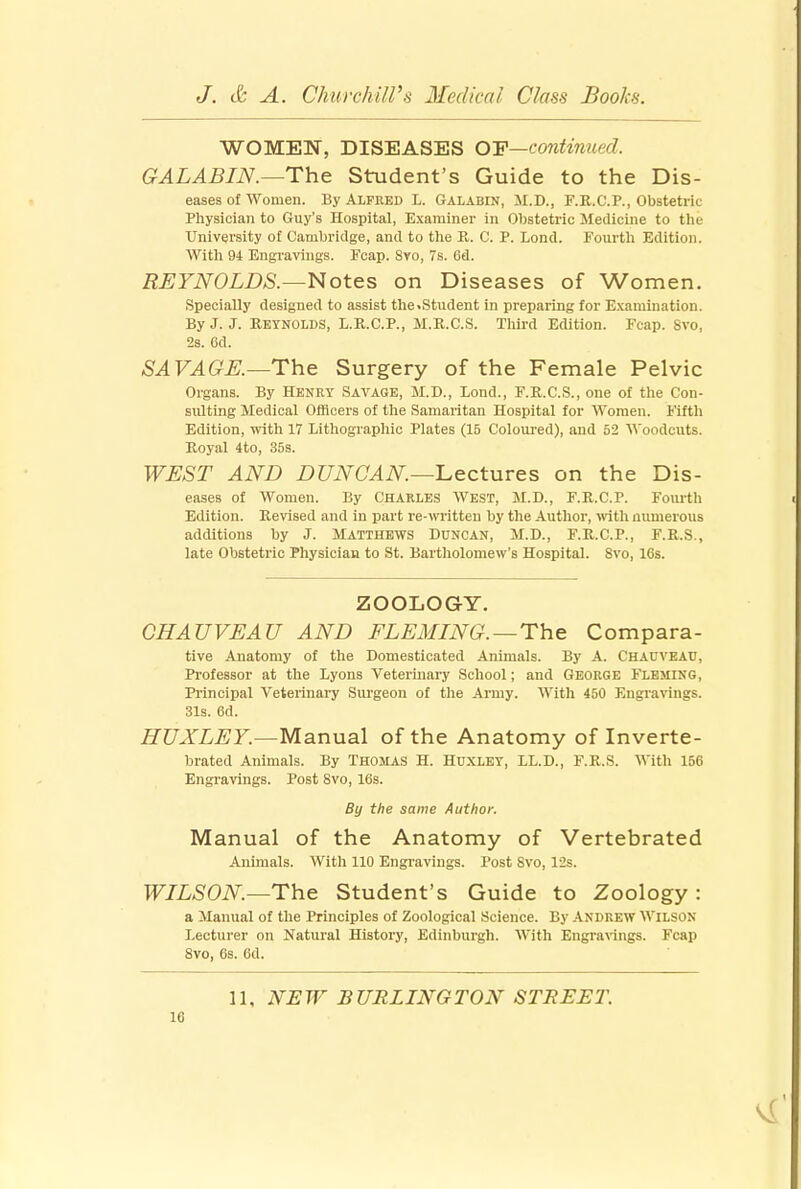 WOMEN, DISEASES OP—continued. GALABIN.—The Student's Guide to the Dis- eases of women. By Alfred L. Galabin, M.D., F.R.C.P., Obstetric Physician to Guy's Hospital, Examiner in Obstetric Medicine to the University of Cambridge, and to the R. C. P. Lond. Fourth Edition. With 94 Engravings. Fcap. Svo, 7s. 6d. REYNOLDS.—Notes on Diseases of Women. Specially designed to assist the>Student in preparing for Examination. By J. J. Reynolds, L.R.C.P., M.R.C.S. Third Edition. Fcap. 8vo, 2s. 6d. SA VAGE.—The Surgery of the Female Pelvic Organs. By Henry Savage, M.D., Lond., F.R.C.S., one of the Con- sulting Medical Officers of the Samaritan Hospital for Women. Fifth Edition, with 17 Lithographic Plates (15 Coloured), and 52 Woodcuts. Royal 4to, 35s. WEST AND DUNCAN—lectures on the Dis- eases of Women. By Charles West, M.D., F.R.C.P. Fourth Edition. Revised and in part re-written by the Author, with numerous additions by J. Matthews Duncan, M.D., F.R.C.P., F.R.S., late Obstetric Physician to St. Bartholomew's Hospital. Svo, 16s. ZOOLOGY. GHAUVEA U AND FLEMING.—The Compara- tive Anatomy of the Domesticated Animals. By A. Chauveau, Professor at the Lyons Veterinary School; and George Fleming, Principal Veterinary Surgeon of the Army. With 450 Engravings. 31s. 6d. HUXLEY.—Manual of the Anatomy of Inverte- brated Animals. By Thomas H. Huxley, LL.D., F.R.S. With 156 Engravings. Post Svo, 16s. By the same Author. Manual of the Anatomy of Vertebrated Animals. With 110 Engravings. Post Svo, 12s. WILSON—The Student's Guide to Zoology : a Manual of the Principles of Zoological Science. By Andrew Wilson Lecturer on Natural History, Edinburgh. With Engravings. Fcap Svo, 6s. 6d. 11, NEW BURLINGTON STREET.