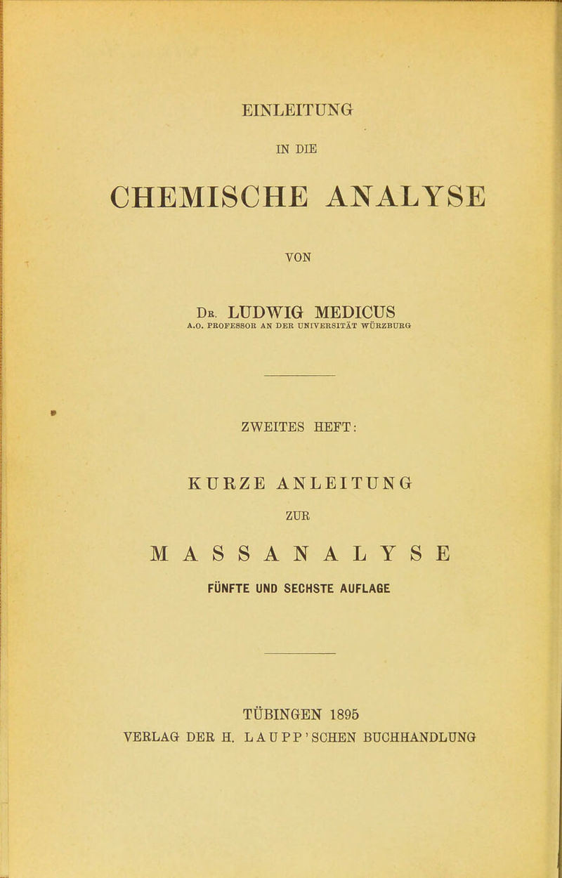 EINLEITUNG IN DIE CHEMISCHE ANALYSE VON De LUDWIG MEDICUS A.O. PROFE8SOE AN DER UNIVERSITÄT WÜRZBUEQ ZWEITES HEFT: KURZE ANLEITUNG ZUR MASSANALYSE FÜNFTE UND SECHSTE AUFLAGE TÜBINGEN 1895 VERLAG DER H. LAÜPP’SCHEN BUCHHANDLUNG
