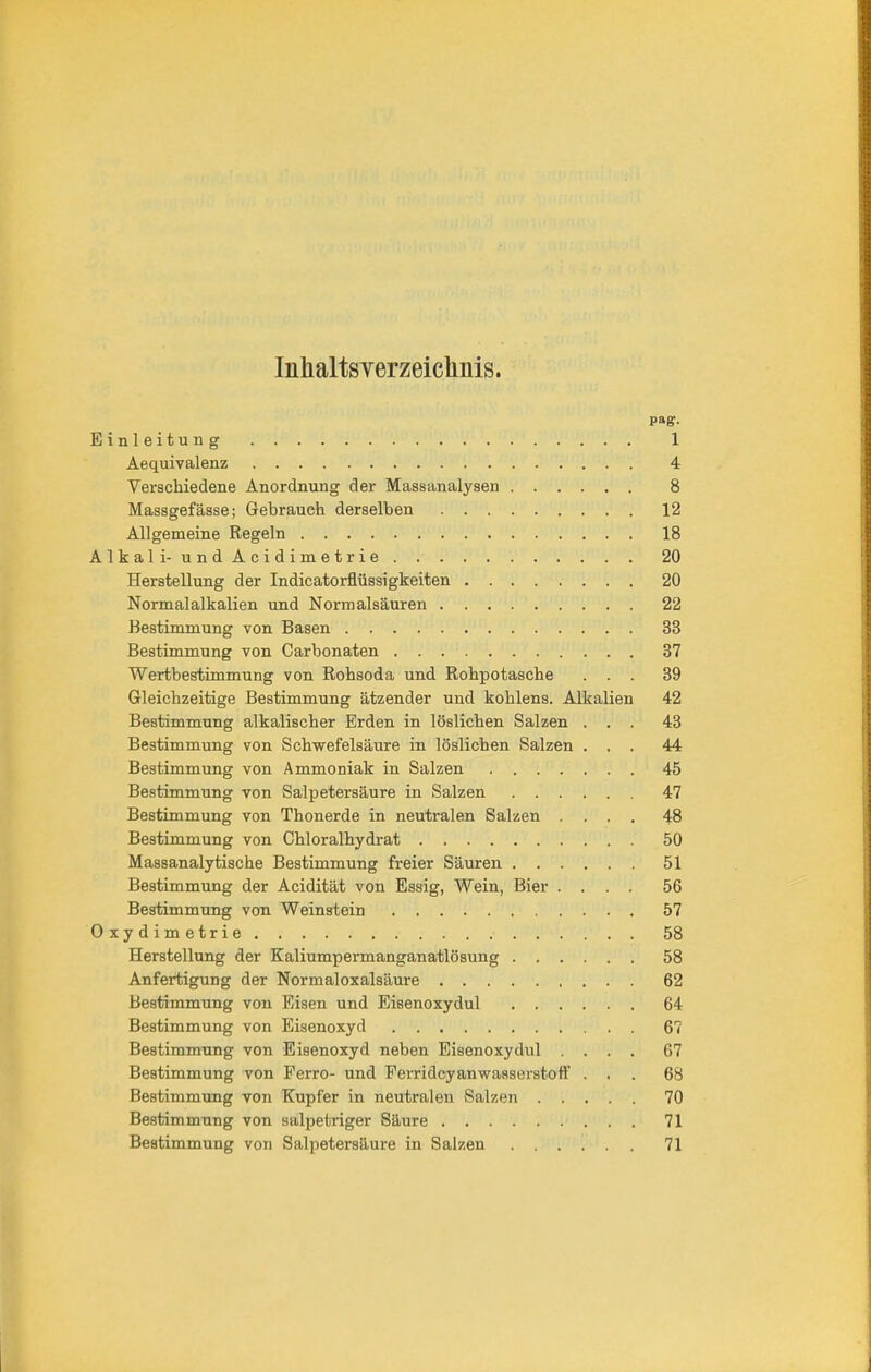 Inhaltsverzeichnis. pag. Einleitung 1 Aequivalenz 4 Verschiedene Anordnung der Massanalysen 8 Massgefässe; Gebrauch derselben 12 Allgemeine Regeln 18 Alkali- undAcidimetrie 20 Herstellung der Indicatorflüssigkeiten 20 Normalalkalien und Normalsäuren 22 Bestimmung von Basen 33 Bestimmung von Carbonaten 37 Wertbestimmung von Rohsoda und Rohpotasche ... 39 Gleichzeitige Bestimmung ätzender und kohlens. Alkalien 42 Bestimmung alkalischer Erden in löslichen Salzen ... 43 Bestimmung von Schwefelsäure in löslichen Salzen ... 44 Bestimmung von Ammoniak in Salzen 45 Bestimmung von Salpetersäure in Salzen 47 Bestimmung von Thonerde in neutralen Salzen .... 48 Bestimmung von Chloralhydrat 50 Massanalytische Bestimmung freier Säuren 51 Bestimmung der Acidität von Essig, Wein, Bier .... 56 Bestimmung von Weinstein 57 Oxydimetrie 58 Herstellung der Kaliumpermanganatlösung 58 Anfertigung der Normaloxalsäure 62 Bestimmung von Eisen und Eisenoxydul 64 Bestimmung von Eisenoxyd 67 Bestimmung von Eisenoxyd neben Eisenoxydul .... 67 Bestimmung von Ferro- und Ferridcyanwaaserstoff ... 68 Bestimmung von Kupfer in neutralen Salzen 70 Bestimmung von salpetriger Säure 71 Bestimmung von Salpetersäure in Salzen ...... 71