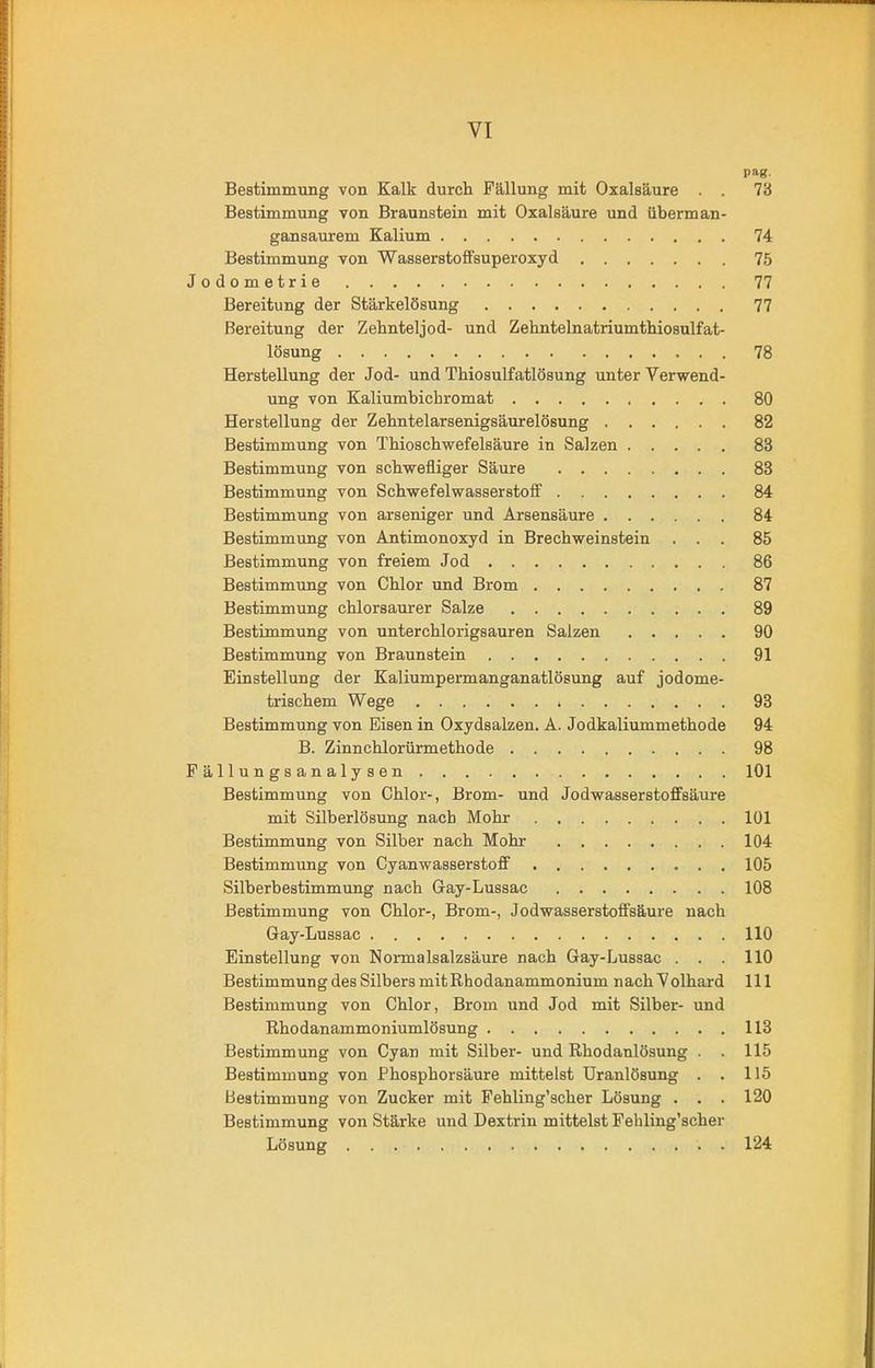 pag. Bestimmung von Kalk durch Fällung mit Oxalsäure . . 73 Bestimmung von Braunstein mit Oxalsäure und überman- gansaurem Kalium 74 Bestimmung von Wasserstoffsuperoxyd 75 Jodometrie 77 Bereitung der Stärkelösung 77 Bereitung der Zehnteljod- und Zehntelnatriumthiosulfat- lösung 78 Herstellung der Jod- und Thiosulfatlösung unter Verwend- ung von Kaliumbichromat 80 Herstellung der Zehntelarsenigsäurelösung 82 Bestimmung von Thioschwefelsäure in Salzen 83 Bestimmung von schwefliger Säure 83 Bestimmung von Schwefelwasserstoff 84 Bestimmung von arseniger und Arsensäure 84 Bestimmung von Antimonoxyd in Brechweinstein ... 85 Bestimmung von freiem Jod 86 Bestimmung von Chlor und Brom 87 Bestimmung chlorsaurer Salze 89 Bestimmung von unterchlorigsauren Salzen 90 Bestimmung von Braunstein 91 Einstellung der Kaliumpermanganatlösung auf jodome- trischem Wege 93 Bestimmung von Eisen in Oxydsalzen. A. Jodkaliummethode 94 B. Zinnchlorürmethode 98 Fällungsanalysen 101 Bestimmung von Chlor-, Brom- und Jodwasserstoffsäure mit Silherlösung nach Mohr 101 Bestimmung von Silber nach Mohr 104 Bestimmung von Cyanwasserstoff 105 Silberbestimmung nach Gay-Lussac 108 Bestimmung von Chlor-, Brom-, Jodwasserstoffsäure nach Gay-Lussac 110 Einstellung von Normalsalzsäure nach Gay-Lussac . . . 110 Bestimmung des Silbers mitRhodanammonium nachVolhard 111 Bestimmung von Chlor, Brom und Jod mit Silber- und Rhodanammoniumlösung 113 Bestimmung von Cyan mit Silber- und Rhodanlösung . . 115 Bestimmung von Phospborsäure mittelst Uranlösung . . 115 Bestimmung von Zucker mit Fehling’scher Lösung . . . 120 Bestimmung von Stärke und Dextrin mittelst Fehling’scher Lösung 124