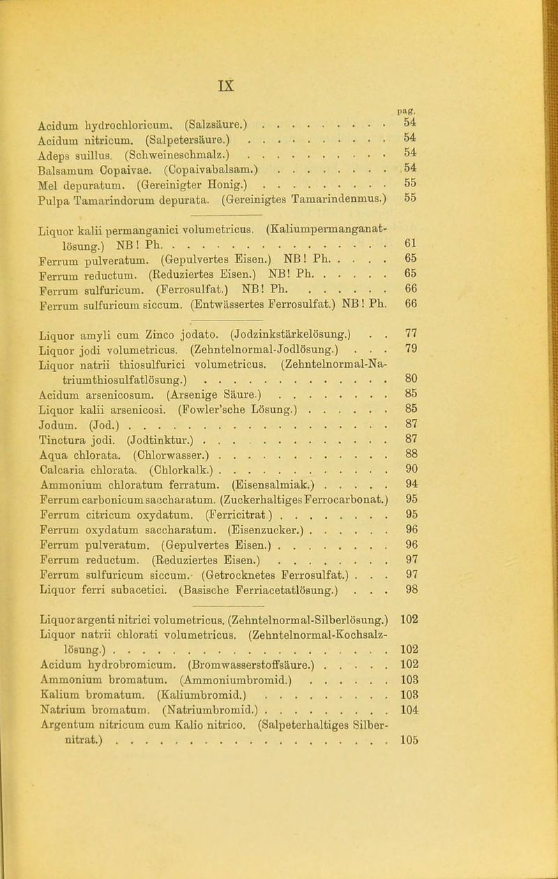 pag. Acidum hydrochloricum. (Salzsäure.) 54 Acidum nitricum. (Salpetersäure.) 54 Adeps suillus. (Schweineschmalz.) 54 Baisamum Copaivae. (Copaivabalsam.) 54 Mel depuratum. (Gereinigter Honig.) 55 Pulpa Tamarindorum depurata. (Gereinigtes Tamarindenmus.) 55 Liquor kalii permanganici volumetricus. (Kaliumpermanganat- lösung.) NB ! Ph 61 Fen-um pnlveratum. (Gepulvertes Eisen.) NB! Ph 65 Ferrum reductum. (Reduziertes Eisen.) NB! Ph 65 Ferrum sulfuricum. (Ferrosulfat.) NB! Ph 66 Ferrum sulfuricum siccum. (Entwässertes Ferrosulfat.) NB! Ph. 66 Liquor amyli cum Zinco jodato. (Jodzinkstärkelösung.) . . 77 Liquor jodi volumetricus. (Zehntelnormal-Jodlösung.) ... 79 Liquor natrii thiosulfurici volumetricus. (Zehntelnormal-Na- triumthiosulfatlösung.) 80 Acidum arsenicosum. (Arsenige Säure ) 85 Liquor kalii arsenicosi. (Fowler’sche Lösung.) 85 Jodum. (Jod.) 87 Tinctura jodi. (Jodtinktur.) 87 Aqua chlorata. (Chlorwasser.) 88 Calcaria chlorata. (Chlorkalk.) 90 Ammonium chloratum ferratum. (Eisensalmiak.) 94 Ferrum carbonicumsaecharatum. (Zuckerhaltiges Ferrocarbonat.) 95 Ferrum citricum oxydatum. (Ferricitrat) 95 Fen-um oxydatum saccharatum. (Eisenzucker.) 96 Ferrum pulveratum. (Gepulvertes Eisen.) 96 Ferrum reductum. (Reduziertes Eisen.) 97 Ferrum sulfuricum siccum.- (Getrocknetes Ferrosulfat.) ... 97 Liquor ferri subacetici. (Basische Ferriacetatlösung.) ... 98 Liquor argenti nitrici volumetricus. (Zehntelnormal-Silberlösung.) 102 Liquor natrii chlorati volumetricus. (Zehntelnormal-Kochsalz- lösung.) 102 Acidum hydrobromicum. (Bromwasserstoffsäure.) 102 Ammonium bromatum. (Ammoniumbromid.) 103 Kalium bromatum. (Kaliumbromid.) 103 Natrium bromatum. (Natriumbromid.) 104 Argentum nitricum cum Kalio nitrico. (Salpeterhaltiges Silber- nitrat.) 105