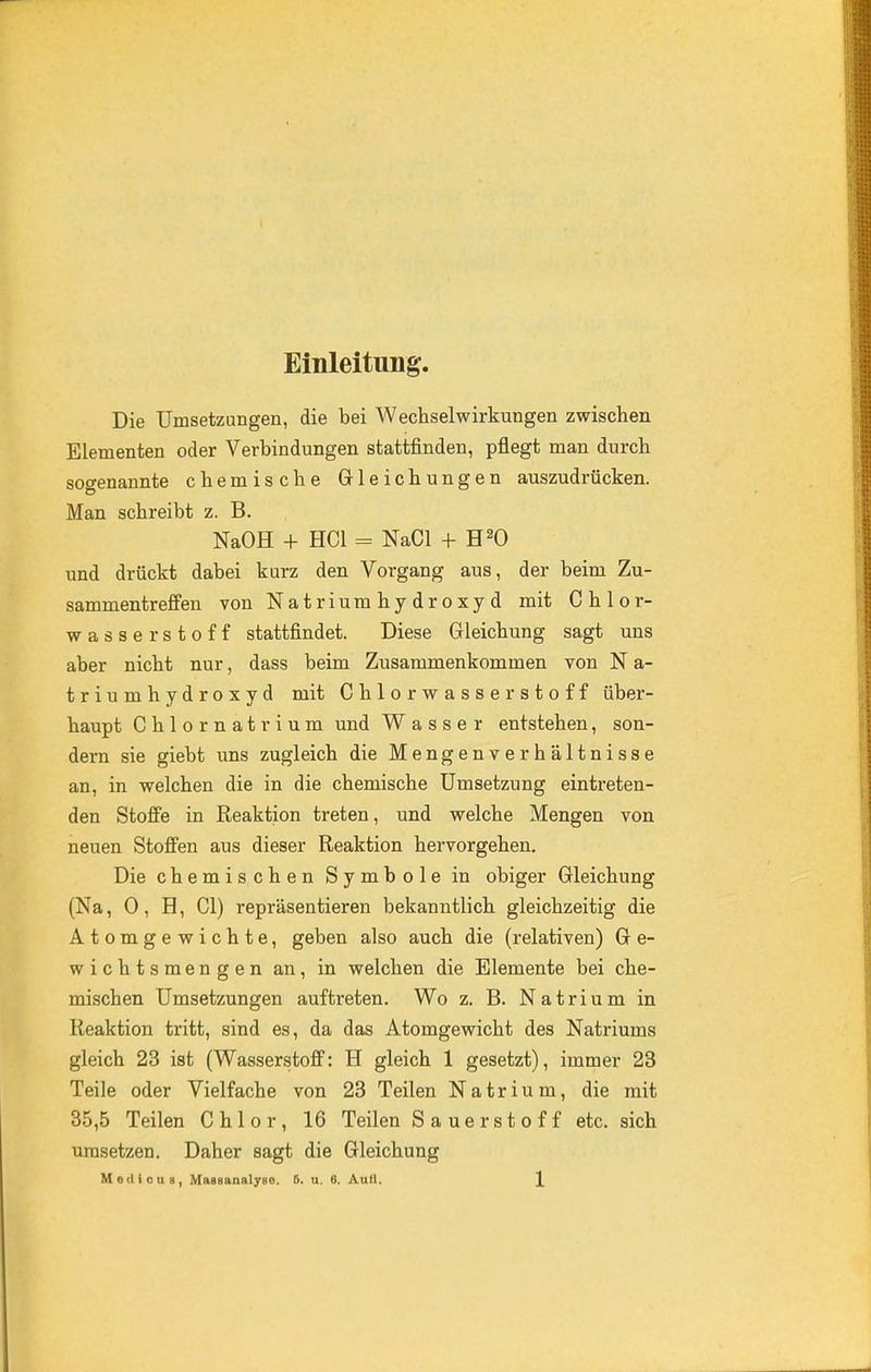 Einleitung. Die Umsetzungen, die bei Wechselwirkungen zwischen Elementen oder Verbindungen stattfinden, pfiegt man durch sogenannte chemische Grleichungen auszudrücken. Man schreibt z. B. NaOH + HCl - NaCl + H^O und drückt dabei kurz den Vorgang aus, der beim Zu- sammentreffen von Natriumhydroxyd mit Chlor- wasserstoff stattfindet. Diese Gleichung sagt uns aber nicht nur, dass beim Zusammenkommen von N a- triumhydroxyd mit Chlorwasserstoff über- haupt Chlornatrium und Wasser entstehen, son- dern sie giebt uns zugleich die Mengenverhältnisse an, in welchen die in die chemische Umsetzung eintreten- den Stoffe in Reaktion treten, und welche Mengen von neuen Stoffen aus dieser Reaktion hervorgehen. Die chemischen Symbole in obiger Gleichung (Na, 0, H, CI) repräsentieren bekanntlich gleichzeitig die Atomgewichte, geben also auch die (relativen) G e- wichtsmengen an, in welchen die Elemente bei che- mischen Umsetzungen auftreten. Wo z. B. Natrium in Reaktion tritt, sind es, da das Atomgewicht des Natriums gleich 23 ist (Wasserstoff: H gleich 1 gesetzt), immer 23 Teile oder Vielfache von 23 Teilen Natrium, die mit 35,5 Teilen Chlor, 16 Teilen Sauerstoff etc. sich Umsetzen. Daher sagt die Gleichung