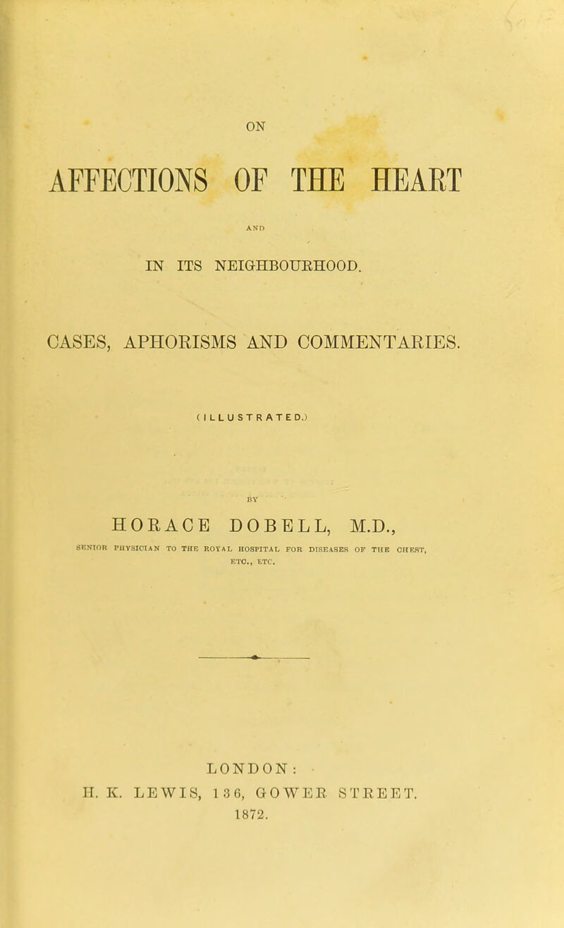 ON AFFECTIONS OF THE HEART AND IN ITS NEIGHBOUEHOOD. CASES, APHORISMS AND COMMENTARIES. (ILLUSTRATED.) BY HORACE DOBELL, M.D., SENIOR PHYSICIAN TO THE ROYAL HOSPITAL FOR DISEASES OF THE CHEST, ETC., ETC. LONDON: H. K. LEWIS, 136, GOWEE STREET. 1872.