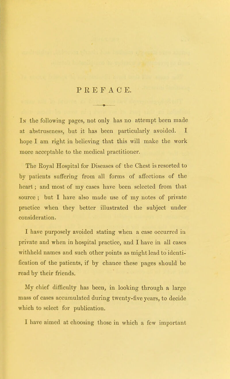 PREFACE. In the following pages, not only has no attempt been made at abstruseness, but it has been particularly avoided. I hope I am right in believing that this will make the work more acceptable to the medical practitioner. The Royal Hospital for Diseases of the Chest is resorted to by patients suffering from all forms of affections of the heart; and most of my cases have been selected from that source ; but I have also made use of my notes of private practice when they better illustrated the subject under consideration. I have purposely avoided stating when a case occurred in private and when in hospital practice, and I have in all cases withheld names and such other points as might lead to identi- fication of the patients, if by chance these pages should be read by their friends. My chief difficulty has been, in looking through a large mass of cases accumulated during twenty-five years, to decide which to select for publication. I have aimed at choosing those in which a few important