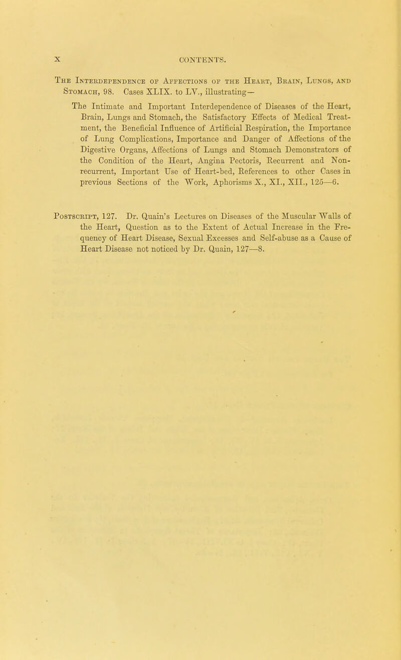 The Interdependence of Affections of the Heart, Brain, Lungs, and Stomach, 98. Cases XLIX. to LV., illustrating— The Intimate and Important Interdependence of Diseases of the Heart, Brain, Lungs and Stomach, the Satisfactory Effects of Medical Treat- ment, the Beneficial Influence of Artificial Respiration, the Importance of Lung Complications, Importance and Danger of Affections of the Digestive Organs, Affections of Lungs and Stomach Demonstrators of the Condition of the Heart, Angina Pectoris, Recurrent and Non- recurrent, Important Use of Heart-bed, References to other Cases in previous Sections of the Work, Aphorisms X., XL, XII., 125—6. Postscript, 127. Dr. Quain's Lectures on Diseases of the Muscular Walls of the Heart, Question as to the Extent of Actual Increase in the Fre- quency of Heart Disease, Sexual Excesses and Self-abuse as a Cause of Heart Disease not noticed by Dr. Quain, 127—8.