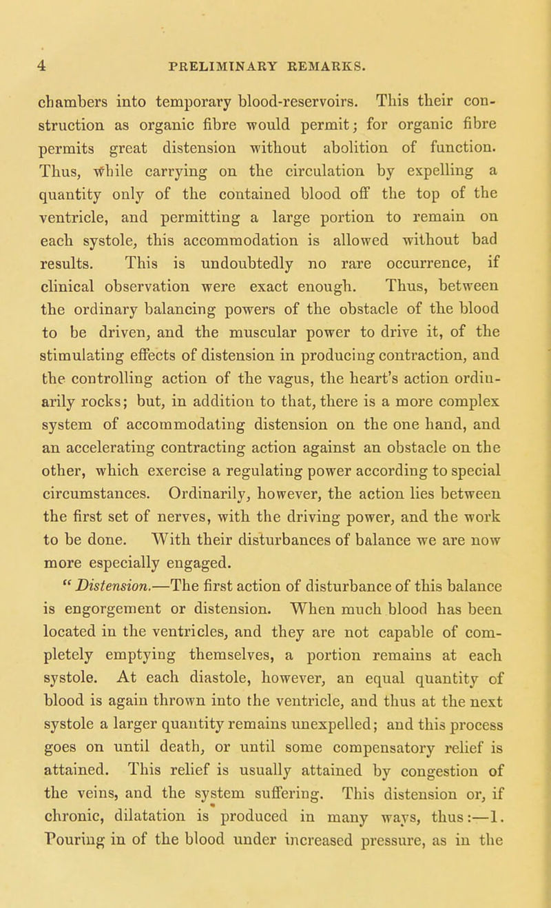 chambers into temporary blood-reservoirs. This their con- struction as organic fibre would permit; for organic fibre permits great distension without abolition of function. Thus, While carrying on the circulation by expelling a quantity only of the contained blood off the top of the ventricle, and permitting a large portion to remain on each systole, this accommodation is allowed without bad results. This is undoubtedly no rare occurrence, if clinical observation were exact enough. Thus, between the ordinary balancing powers of the obstacle of the blood to be driven, and the muscular power to drive it, of the stimulating effects of distension in producing contraction, and the controlling action of the vagus, the heart's action ordiu- arily rocks; but, in addition to that, there is a more complex system of accommodating distension on the one hand, and an accelerating contracting action against an obstacle on the other, which exercise a regulating power according to special circumstances. Ordinarily, however, the action lies between the first set of nerves, with the driving power, and the work to be done. With their disturbances of balance we are now more especially engaged.  Distension.—The first action of disturbance of this balance is engorgement or distension. When much blood has been located in the ventricles, and they are not capable of com- pletely emptying themselves, a portion remains at each systole. At each diastole, however, an equal quantity of blood is again thrown into the ventricle, and thus at the next systole a larger quantity remains unexpelled; and this process goes on until death, or until some compensatory relief is attained. This relief is usually attained by congestion of the veins, and the system suffering. This distension or, if chronic, dilatation is produced in many ways, thus:—1. Pouring in of the blood under increased pressure, as in the