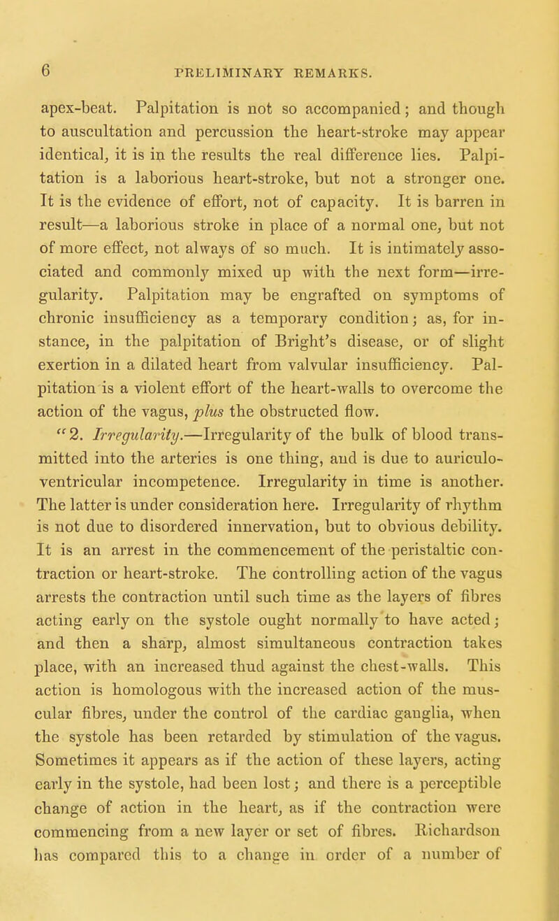 apex-beat. Palpitation is not so accompanied; and though to auscultation and percussion the heart-stroke may appear identical, it is in the results the real difference lies. Palpi- tation is a laborious heart-stroke, but not a stronger one. It is the evidence of effort, not of capacity. It is barren in result—a laborious stroke in place of a normal one, but not of more effect, not always of so much. It is intimately asso- ciated and commonly mixed up with the next form—irre- gularity. Palpitation may be engrafted on symptoms of chronic insufficiency as a temporary condition; as, for in- stance, in the palpitation of Bright's disease, or of slight exertion in a dilated heart from valvular insufficiency. Pal- pitation is a violent effort of the heart-walls to overcome the action of the vagus, plus the obstructed flow. 2. Irregularity.—Irregularity of the bulk of blood trans- mitted into the arteries is one thing, and is due to auriculo- ventricular incompetence. Irregularity in time is another. The latter is under consideration here. Irregularity of rhythm is not due to disordered innervation, but to obvious debility. It is an arrest in the commencement of the peristaltic con- traction or heart-stroke. The controlling action of the vagus arrests the contraction until such time as the layers of fibres acting early on the systole ought normally to have acted; and then a sharp, almost simultaneous contraction takes place, with an increased thud against the chest-walls. This action is homologous with the increased action of the mus- cular fibres, under the control of the cardiac ganglia, when the systole has been retarded by stimulation of the vagus. Sometimes it appears as if the action of these layers, acting early in the systole, had been lost; and there is a perceptible change of action in the heart, as if the contraction were commencing from a new layer or set of fibres, llichardson has compared this to a change in order of a number of