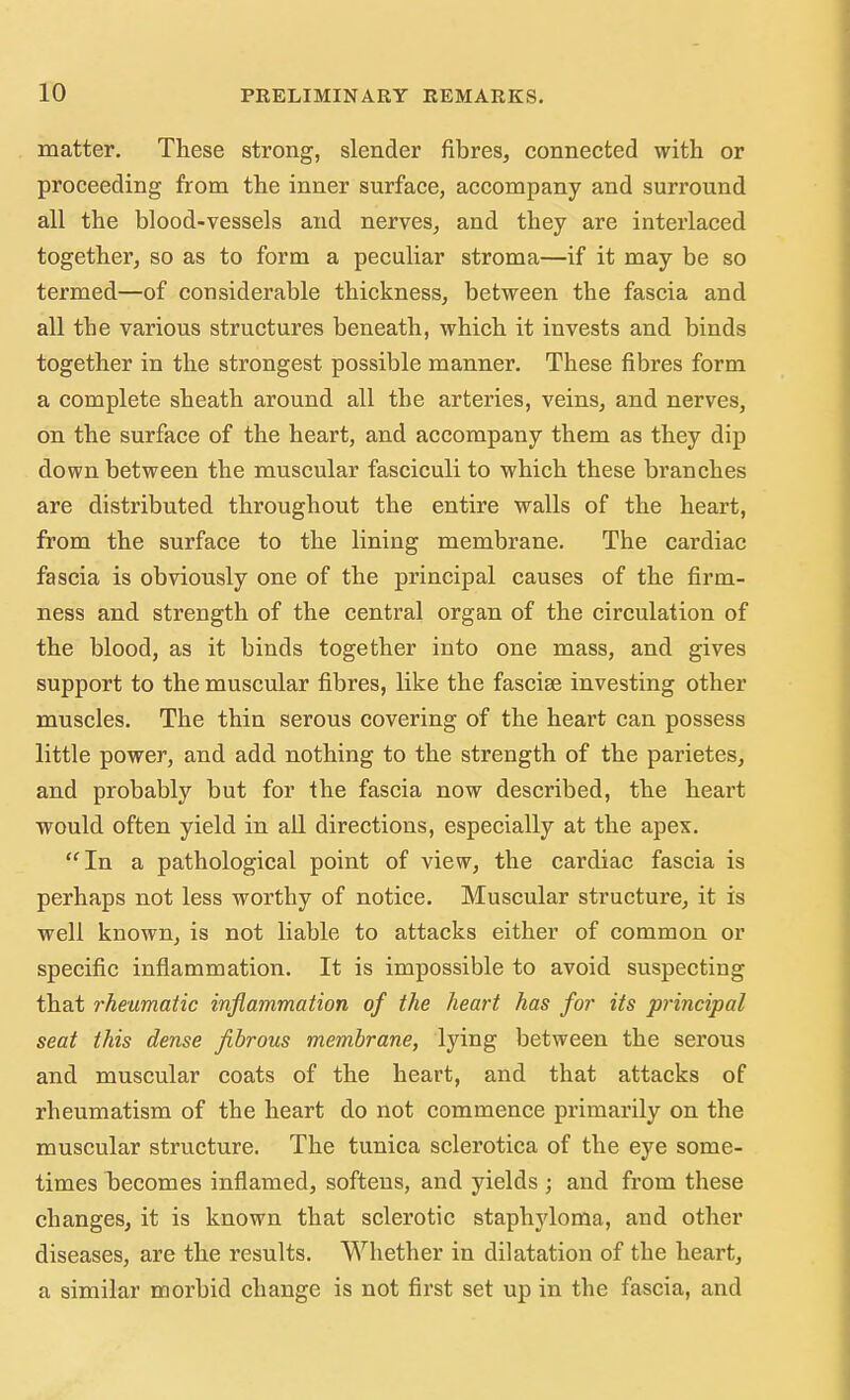 matter. These strong, slender fibres, connected with or proceeding from the inner surface, accompany and surround all the blood-vessels and nerves, and they are interlaced together, so as to form a peculiar stroma—if it may be so termed—of considerable thickness, between the fascia and all tbe various structures beneath, which it invests and binds together in the strongest possible manner. These fibres form a complete sheath around all tbe arteries, veins, and nerves, on the surface of the heart, and accompany them as they dip down between the muscular fasciculi to which these branches are distributed throughout the entire walls of the heart, from the surface to the lining membrane. The cardiac fascia is obviously one of the principal causes of the firm- ness and strength of the central organ of the circulation of the blood, as it binds together into one mass, and gives support to the muscular fibres, like the fasciae investing other muscles. The thin serous covering of the heart can possess little power, and add nothing to the strength of the parietes, and probably but for the fascia now described, the heart would often yield in all directions, especially at the apex. In a pathological point of view, the cardiac fascia is perhaps not less worthy of notice. Muscular structure, it is well known, is not liable to attacks either of common or specific inflammation. It is impossible to avoid suspecting that rheumatic inflammation of the heart has for its principal seat this dense fibrous membrane, lying between the serous and muscular coats of the heart, and that attacks of rheumatism of the heart do not commence primarily on the muscular structure. The tunica sclerotica of the eye some- times becomes inflamed, softens, and yields; and from these changes, it is known that sclerotic staphyloma, and other diseases, are the results. Whether in dilatation of the heart, a similar morbid change is not first set up in the fascia, and