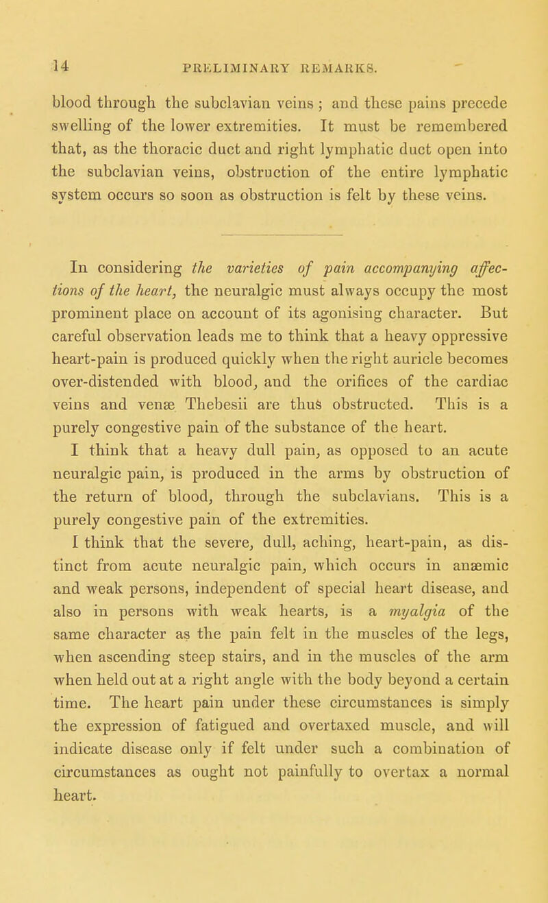 blood through the subclavian veins ; and these pains precede swelling of the lower extremities. It must be remembered that, as the thoracic duct and right lymphatic duct open into the subclavian veins, obstruction of the entire lymphatic system occurs so soon as obstruction is felt by these veins. In considering the varieties of pain accompanying affec- tions of the heart, the neuralgic must always occupy the most prominent place on account of its agonising character. But careful observation leads me to think that a heavy oppressive heart-pain is produced quickly when the right auricle becomes over-distended with blood, and the orifices of the cardiac veins and vense Thebesii are thus obstructed. This is a purely congestive pain of the substance of the heart. I think that a heavy dull pain, as opposed to an acute neuralgic pain, is produced in the arms by obstruction of the return of blood, through the subclavians. This is a purely congestive pain of the extremities. I think that the severe, dull, aching, heart-pain, as dis- tinct from acute neuralgic pain, which occurs in anaemic and weak persons, independent of special heart disease, and also in persons with weak hearts, is a myalgia of the same character as the pain felt in the muscles of the legs, when ascending steep stairs, and in the muscles of the arm when held out at a right angle with the body beyond a certain time. The heart pain under these circumstances is simply the expression of fatigued and overtaxed muscle, and will indicate disease only if felt under such a combination of circumstances as ought not painfully to overtax a normal heart.